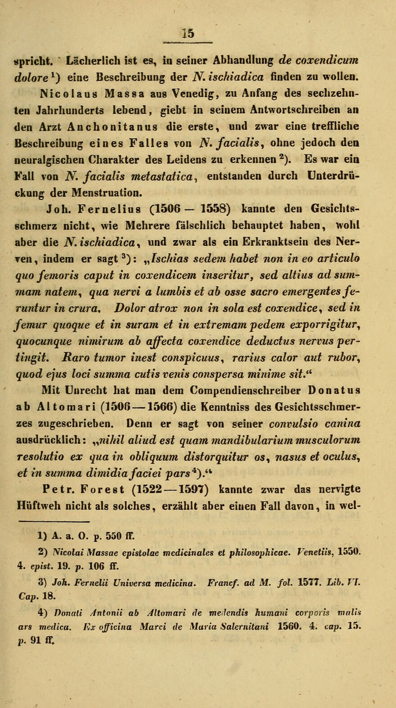 spricht. ' Lächerlich ist es, io seiner Abhandlung de coxendicum dolore ^) eine Beschreibung der N. ischiadica finden zu wollen. Nicolaus Massa aus Venedig, zu Anfang des sechzehn- ten Jahrhunderts lebend, giebt in seinem Antwortschreiben an den Arzt Anchonitanus die erste, und zwar eine treffliche Beschreibung eines Falles von N» facialis, ohne jedoch den neuralgischen Charakter des Leidens zu erkennen ^). Es war eia Fall von N. facialis metastatica^ entstanden durch Unterdrü- ckung der Menstruation. Joh. Fernelius (1506— 1558) kannte den Gesichts- schmerz nicht, wie Mehrere fälschlich behauptet haben, wohl aber die N. ischiadica, und zwar als ein Erkranktsein des Ner- ven , indem er sagt ^): „ Ischias sedein, habet non in eo articulo quo femoris caput in coxendicem inserituTy sed altius ad sum- mam natem, qua nervi a lumhis et ab osse sacro emergentes fe- runtur in crura, Dolor atrox non in sola est coxendice, sed in femur quoque et in suram et in extremam pedem exporrigitur, quocunque nimirum ab affecta coxendice deductus nervus per- tingit. Raro tumor inest conspicuus^ rarius calor aut rubor, quod ejus loci summa cutis venis conspersa minime siY. Mit Unrecht hat man dem Compendienschreiber Donatus ab Aitomari (1500 —1566) die Kenntniss des Gesichtsschmer- zes zugeschrieben. Denn er sagt von seiner convulsio canina ausdrücklich: ^.^nihil aliud est quam mandibularium musculorum resolutio ex qua in obliquum distorquitur o«, nasus et oculus, et in summa dimidia fadei pars*}.^^ Petr. Forest (1522 —1597) kannte zwar das nervigte Hüftweh nicht als solches, erzählt aber einen Fall davon, in wel- 1) A. a. 0. p. 550 ff. 2) Nicolai Massae epistolae mcdieinales et philosophieae. Venettis, 1550. 4. epist. 19. p. 106 ff. 3) Joh. Fernem Universa medicina. Francf. ad M. fol, 1577. Lib, VI. Cap. 18. 4) Donati /fvtonii ab Aitomari de meilendis humani corporis rnalis ars medica. Kx officina Marci de Maria Salernitani 1560. 4. cap. 15. p. 91 ff.