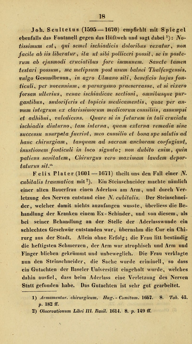 Joh. Scultetus (1595 —16T0) empfiehlt mit Spiegel ebenfalls das Fontaneli gegen das Hüftweh und sagt dabei ^): No- tissinium est^ qui semel iscJiiadicis dolorihus vexatiir ^ non facile ab iis liheratur, ita ut sibi polliceri jaossit, se in poste- rum ab ejusjnodi cruciatibus fore immunem. Sanct& tarnen testari possiim, me meiipsum post usmn balnei Thalfeyigensis, vulgo Gesiindbrunn, in agro JJlmano siti., beiieficio hi/jus fon- ticuli., per novenninm., a paroxysmo praeservasse^ et si vixero forsan vlterius, venae isckiadicae sedioni, omnibusque pur- gantibvs^ sndoriferis et topicis medicamentis., quae per an- num integrum ex clarissimorum medicorum consiliis, assiimpsi et adhibui^ valedicens. Quare si in futurum in tali cruciatu ischiadis diuturno^ tarn interna., quam externa remedia sine successu iisurpntafnerint, meo consilio et bona spe salutis ad hanc chirurgiam., tanquam ad sacram anchoram confugiaid, inustionem fonticidi in loco signato; non dubito enim, quin patiens sanitatem^ C/iirurgus vero maximam laudem depor- taturus sit. Felix Plater (1601 —16T1) theilt nns den Fall einer iV. cubitalis traumatica mit^). Ein Steinschneider machte nämlich einer alten Bauerfran einen Aderlass am Arm, und durch Ver- letzung des Nerven entstand eine N. cubitalis. Der Steinschnei- der, welcher damit nichts anzufangen wusste, iiborliess die Be- handlung der Kranken einem Ex-Schinder, und von diesem, als bei seiner Behandlung an der Stelle der Aderlasswunde ein schlechtes Geschwür entstanden war, übernahm die Cur ein Chi- rurg ans der Stadt. Allein ohne Erfolg; die Frau litt beständig die heftigsten Schmerzen, der Arm war atrophisch und Arm und Finger blieben gekrümmt und unbeweglich. Die Frau verklagte nun den Steinschneider, die Sache wurde criminell, so dass ein Gutachten der Baseler Universität eingeholt wurde, welches dahin ausfiel, dass beim Aderlass eine Verletzung des Nerven Statt gefunden habe. Das Gutachten ist sehr gut gearbeitet. 1) Jrmamentar. chirurgicum. Hag. - Comitiim. 1667. 8. Tab. 43. p, 182 ff. 2) Ohservatponum Libri III. Basil 1614. 8, p. 149 ff.