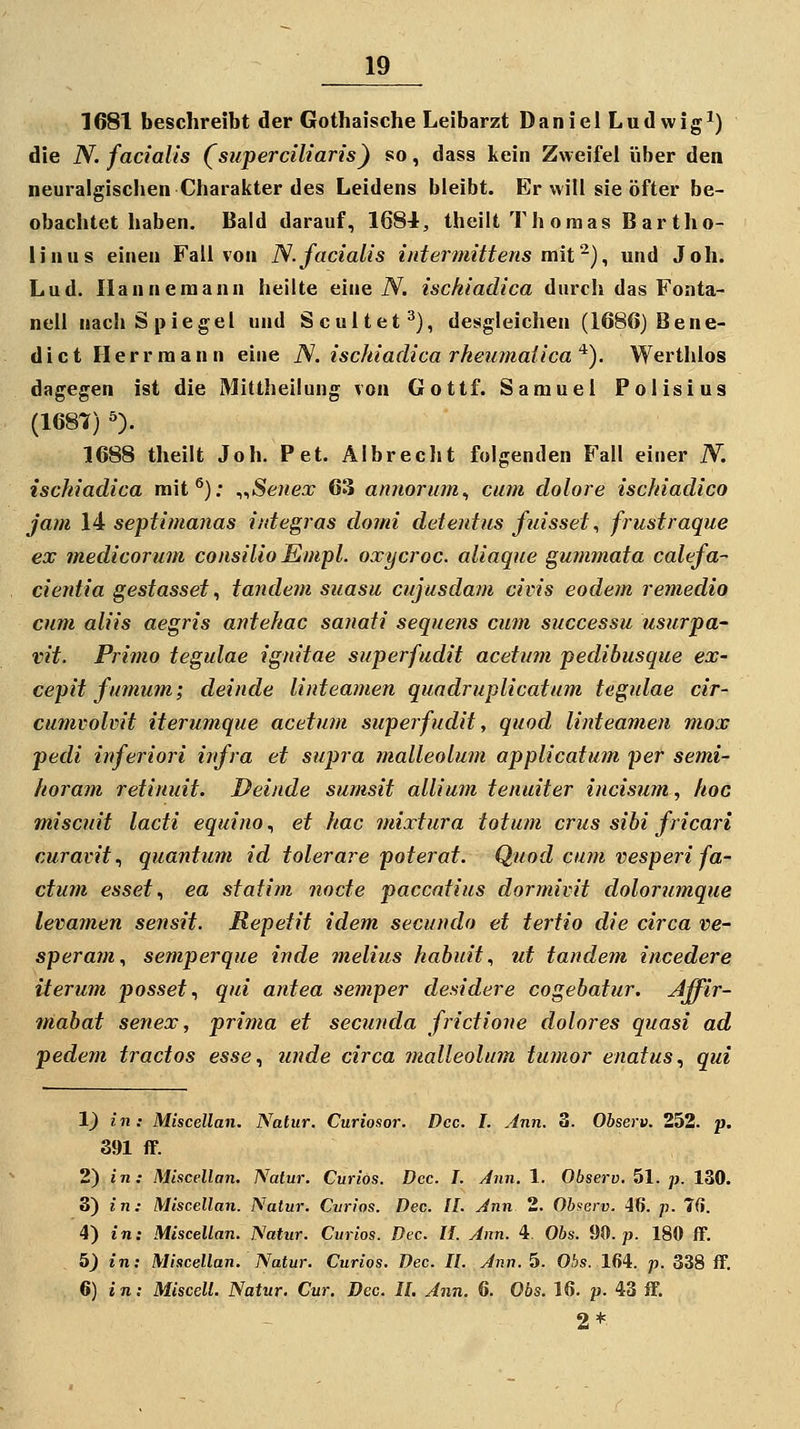 1681 beschreibt der Gothaische Leibarzt DanielLudwig^) die N. facialis (superciliaris) so, dass kein Zweifei über den neuralgischen Charalcter des Leidens bleibt. Er will sie öfter be- obachtet haben. Bald darauf, 1684, theilt Th oraas B ar tho- linus einen Fall von N.facialis intermittens mii'^)^ und Joh. Lud. Ilannemann hellte eine iV. ischiadica durch das Fonta- nell nach Spiegel und Scultet^), desgleichen (1686) Bene- dict Herr mann eine N. ischiadica rheumaiica'^). Werthlos dagegen ist die Mittheilung von Gottf. Samuel Polisius (1687) ^). 1688 theilt Joh. Pet. Albrecht folgenden Fall einer N. ischiadica mit®): ^^Seiiex 63 annorum^ cum dolore ischiadico jam 14 septimanas iidegras domi detentiis fuisset, frustraque ex medicorum consilioEmpl. oxycroc. aliaque gummata calefa- cientia gestasset, tandeni suasu cujusdam civis eodein remedio cum aliis aegris antehac sanaii sequens cum successu usurpa- vit. Primo tegulae ignitae superfudit acetum pedibusque ex- cepit fmnum; deinde linteamen quadruplicatum tegidae cir- cumvolvit iterumque acetum superfudit, quod linteamen mox pedi inferiori infra et supra malleolum applicatum per semi- horam retinuit. Deinde sumsit allium tenuiter incisum, hoc miscuit lacti equino, et hac mixtura totum crus sibi fricari curavit^ quantum id tolerare poterat. Quod cum vesperi fa- ctum esset^ ea statim nocte paccatius dormivit dolorumque levamen sensit. Repetit idem secundo et tertio die circa ve- speram., semperque inde melius habuit., ut tande?n incedere Herum passet., qui antea semper desidere cogebatur. ^ffir- mabat senex, prima et secunda frictione dolores quasi ad pedem tractos esse., unde circa malleohnn tumor enatus., qui 1) in: Miscellan, Natur. Curiosor. Dcc. I. Ann. 3. Observ. 252. p. 391 fF. 2) in: Miscellan. Natur. Curios. Dcc. I. Ann. 1. Observ. 51. p. 130. 8) in: Miscellan. Natur. Cvrios. Dec. IL Ann 2. Ohserv. 46. p. 7C}. 4) in: Miscellan. Natur. Curios. Dec. IL Ann. 4. Obs. 90. p. 180 ff. 5) in: Miscellan. Natur. Curios. Dec. IL Ann. 5. Obs. 164. p. 338 ff. 6) i n: MisceU. Natur. Cur. Dcc. IL Ann. 6. 06s. 16. p. 43 ff. 2*