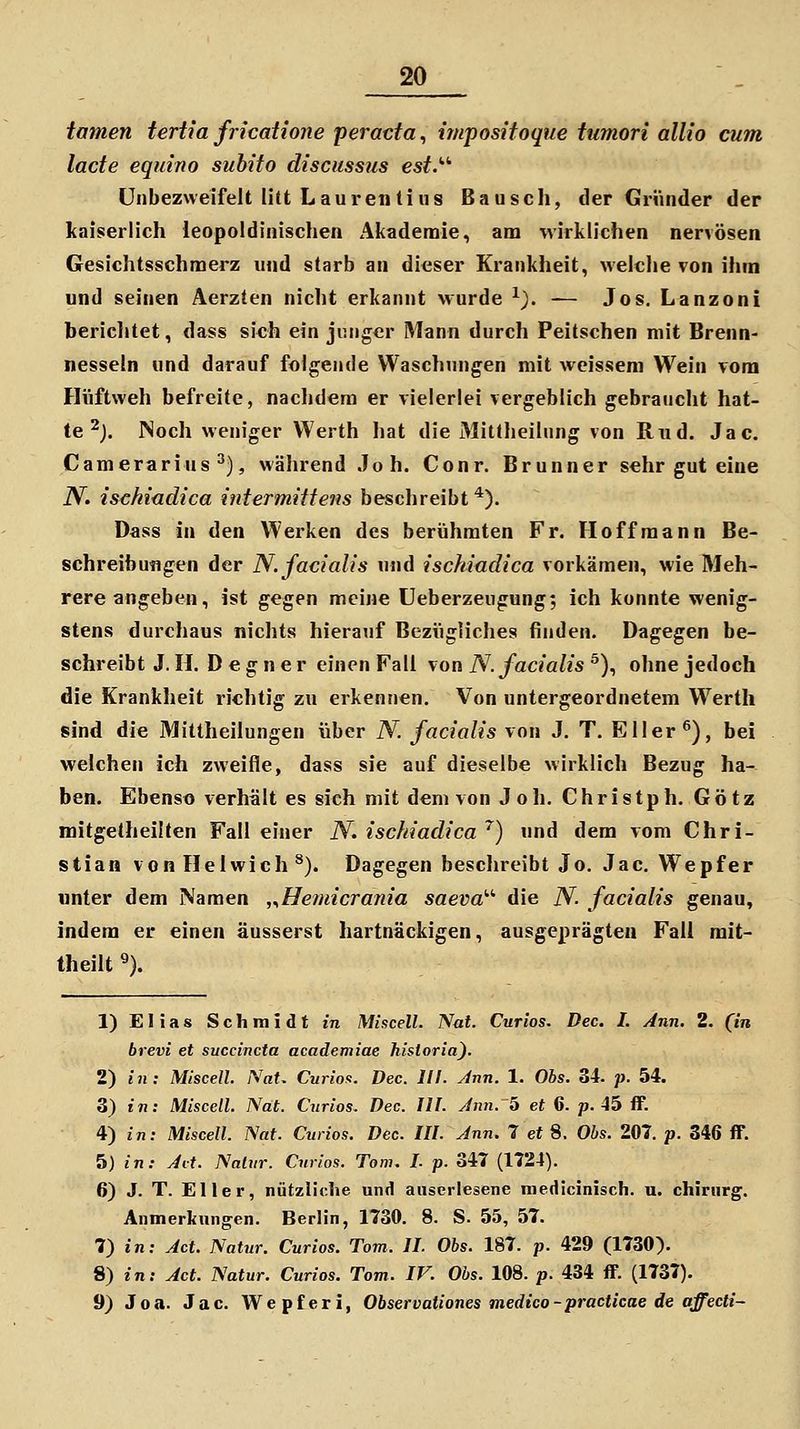 tarnen tertia fricatione peracta, impositoque tumori allio cum lade equino subito discussus est.'''' ünbezweifelt litt Lauretitilis Bausch, der Gründer der kaiserlich leopoldinischen Akademie, am wirklichen nervösen Gesichtsschmerz und starb an dieser Krankheit, welclie von ihm und seinen Aerzten niclit erkannt wurde ^). — Jos. Lanzoni bericlitet, dass sich ein junger Mann durch Peitschen mit Brenn- nesseln und darauf folgende Waschungen mit weissem Wein vom Hüftweh befreite, naclidera er vielerlei vergeblich gebraucht hat- te ^J. INoch weniger Werth hat die Mittheilung von Riid. Jac. Camerarins ^), während Joh. Conr. Brunner sehr gut eine N. ischiadica intermittens beschreibt*). Dass in den Werken des berühmten Fr. Hoffraann Be- schreibutigen der N. facialis uud ischiadica vorkämen, wie Meh- rere angeben, ist gegen meine Ueberzeugung; ich konnte wenig- stens durchaus nichts hierauf Bezügliches finden. Dagegen be- schreibt J. H. D e g n e r einen Fall von N. facialis ^), ohne jedoch die Krankheit richtig zu erkennen. Von untergeordnetem Werth sind die Mittheilungen über N. facialis von J. T. Eller ^), bei welchen ich zweifle, dass sie auf dieselbe wirklich Bezug ha-- ben. Ebenso verhält es sich mit dem von Joh. Christph. Götz mitgelheilten Fall einer iV. ischiadica '^) und dem vom Chri- stian von Helwich ^). Dagegen beschreibt Jo. Jac. Wepfer «nter dem Namen ,.,Heinicrania saeva'''' die N. facialis genau, indem er einen äusserst hartnäckigen, ausgeprägten Fall mit- theilt % 1) Elias Schmidt in Miscell. Nat. Curios, Dec. I. Ann. 2. (in brevi et succincta academiae historia). 2) in: Miscell. Nat. Curiof:. Dec. III. Ann. 1. Ohs. 34- p. 54. 3) I«; Miscell. Nat. Cnrios. Dec. UI. Ann. b et 6. p. 45 flF. 4) in: Miscell. Nat. Curios. Dec. lU. Ann. 7 et 8. Ohs. 207. p. 346 ff. 5) in: Alt. Naliir. Curios. Tom. L p. 347 (1724). 6) J. T. Eller, nütziiclie und auserlesene medicinisch. u. chiriirg. Anmerkungen. Berlin, 1730. 8. S. 55, 57. 7) in: Act. Natur. Curios. Tom. IL Obs. 187. p. 429 (1730). 8) in: Act. Natur. Curios. Tom. IV. Obs. 108. p. 434 ff. (1737). 9) Joa. Jac. Wepferi, Observationes medico-practicae de affecti-