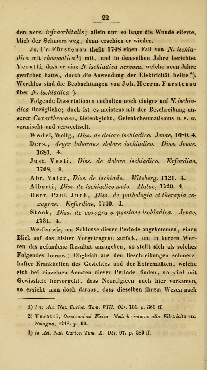 den nerv, infraorhitalis; allein nur so lange die Wunde eiterte, blieb der Schmerz weg, daun erschien er wieder. Jo. Fr. Fürsten au theilt 1748 einen Fall von N. iscJda- dica mit rkeumatica^) mit, und in demselben Jahre berichtet Veratti, dass er eine N. ischiadica nervosa., welche neun Jahre gewüthet hatte, durch die Anwendung der Elektricität heilte^). Werthlos sind die Beobachtungen von Job. Herrm. Fürstenau über iV. ischiadica ^). Folgende Dissertationen enthalten noch einiges Siuf N. ischia- dica Bezügliche; doch ist es meistens mit der Beschreibung un- serer Coxarthrocace^ Gelenkgicht, Gelenkrheumatismus u. s. w. vermischt und verwechselt. Wedel, Wolfg,, Diss. de dolore ischiadica. Jenae^ 1680. 4. Ders., Aeger laborans dolore ischiadico. Diss. Jenae, 1681. 4. Just. Vesti, Diss. de dolore ischiadico. ErfordiaCy 1708. 4. Abr. Vater, Diss. de ischiade. Ififeberg. 1721. 4. Älberti, Diss. de ischiadico mala. Halae., 1729. 4. Herr. Paul. Juch, Diss. de pathologia ettherapia co- xagrae. Erfordiae., 1740. 4. Stock, Diss. de coxagra s. passione ischiadica. Jenae., 1731. 4. Werfen wir, am Schlüsse dieser Periode angekommen, einen Blick auf das bisher Vorgetragene zurück, um in kurzen Wor- ten das gefundene Resultat anzugeben, so stellt sich als solches Folgendes heraus : Obgleich aus den Beschreibungen schmerz- hafter Krankheiten des Gesichtes und der Extremitäten, welche sich bei einzelnen Aerzten dieser Periode finden, so viel mit Gewissheit hervorgeht, dass Neuralgieen auch hier vorkamen, so ersieht man doch daraus, dass dieselben ihrem Wesennach 1) in: Act. TS'al. Curios. Tom. Tin. Obs. 101. p. 361 ff. 2) Veratti, Osscrvazioni Fisico - MedicJie intorno aüa Elletricita etc. Bologna, 1748. p. 99. 3) in Act. Not. Curios. Tom. X Obs. 97. p. 389 ff.