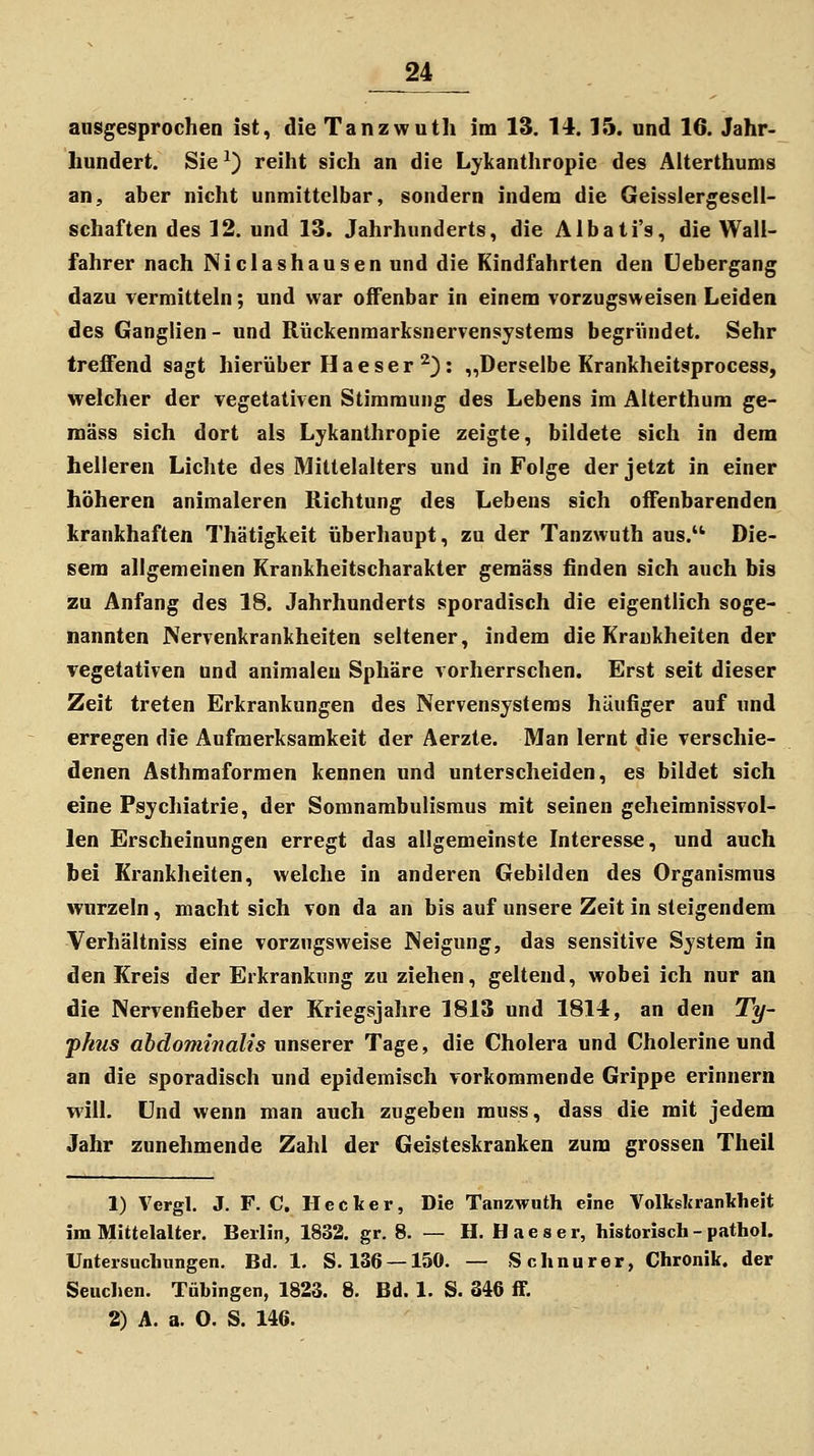 ausgesprochen ist, die Tanzwutli im 13. 14. 15. und 16. Jahr- hundert. Sie ^) reiht sich an die Lykanthropie des Aiterthums an, aber nicht unmittelbar, sondern indem die Geisslergesell- schaften des 12. und 13. Jahrhunderts, die Albati's, die Wall- fahrer nach Niclashausen und die Kindfahrten den Uebergang dazu vermitteln; und war offenbar in einem vorzugsweisen Leiden des Ganglien - und Rückenmarksnervensystems begründet. Sehr trefTend sagt hierüber Haeser ^): „Derselbe Krankheitsprocess, welcher der vegetativen Stimmung des Lebens im Alterthum ge- mäss sich dort als Lykanthropie zeigte, bildete sich in dem helleren Lichte des Mittelalters und in Folge der jetzt in einer höheren animaleren Richtung des Lebens sich oflFenbarenden krankhaften Thätigkeit überhaupt, zu der Tanzwuth aus. Die- sem allgemeinen Krankheitscharakter gemäss finden sich auch bis zu Anfang des 18. Jahrhunderts sporadisch die eigentlich soge- nannten Nervenkrankheiten seltener, indem die Krankheiten der vegetativen und animaleu Sphäre vorherrschen. Erst seit dieser Zeit treten Erkrankungen des Nervensystems häufiger auf und erregen die Aufmerksamkeit der Aerzte. Man lernt die verschie- denen Asthmaformen kennen und unterscheiden, es bildet sich eine Psychiatrie, der Somnambulismus mit seinen geheimnissvol- len Erscheinungen erregt das allgemeinste Interesse, und auch bei Krankheiten, welche in anderen Gebilden des Organismus wurzeln, macht sich von da an bis auf unsere Zeit in steigendem Verhältniss eine vorzugsweise Neigung, das sensitive System in den Kreis der Erkrankung zu ziehen, geltend, wobei ich nur an die Nervenfieber der Kriegsjahre 1813 und 1814, an den Ty~ phus abdominalis unserer Tage, die Cholera und Cholerine und an die sporadisch und epidemisch vorkommende Grippe erinnern will. Und wenn man auch zugeben muss, dass die mit jedem Jahr zunehmende Zahl der Geisteskranken zum grossen Theil 1) Vergl. J. F. C. Hecker, Die Tanzwuth eine Volkskrantheit im Mittelalter. Berlin, 1832. gr. 8. — H. H a e s e r, historisch - pathol. Untersuchungen, Bd. 1. S. 136 —150. — Schnurer, Chronik, der Seuchen. Tübingen, 1823. 8. Bd. 1. S. 346 S. 2) A. a. O. S. 146.