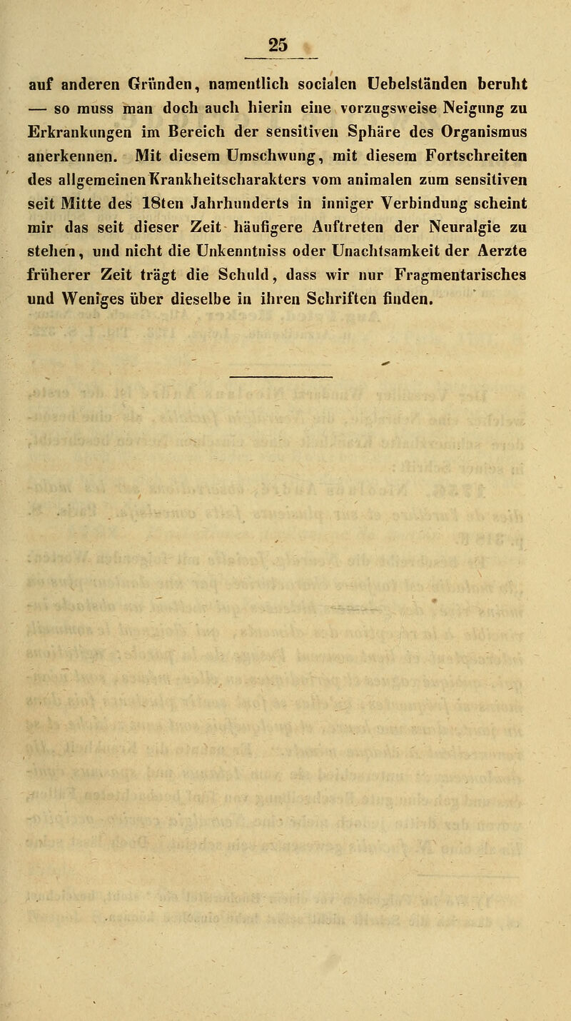 auf anderen Gründen, namentlich socialen Uebeiständen beruht — so rauss man doch auch hierin eine vorzugsweise Neigung zu Erkrankungen im Bereich der sensitiven Sphäre des Organismus anerkennen. Mit diesem Umschwung, mit diesem Fortschreiten des allgemeinen Krankheitscharakters vom animalen zum sensitiven seit Mitte des 18ten Jahrhunderts in inniger Verbindung scheint mir das seit dieser Zeit häufigere Auftreten der Neuralgie zu stehen, und nicht die Unkenntniss oder Unachtsamkeit der Aerzte früherer Zeit trägt die Schuld, dass wir nur Fragmentarisches und Weniges über dieselbe in ihren Schriften finden.