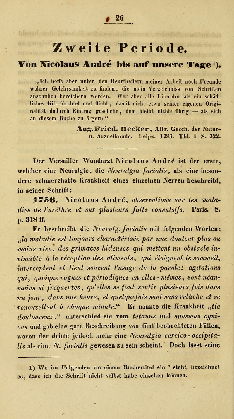 Zweite Periode. Von Mcolaus Andre bis anf unsere Tage'). „Ich hoffe aber unter den Beurtlieilern meiner Arbeit nocli Freunde walirer Gelehrsamkeit zu finden, die mein Verzeichniss von Schriften ansehnhch bereichern «erden. AVer aber alle Literatur als ein schäd- liches Gift fürchtet und flieht, damit nicht etwa seiner eigenen Origi- nalität dadurch Eintrag geschehe, dem bleibt nichts übrig — als sich an diesem Buche zu ärgern, Aug. Fried. Ilecker, All^. Gesch. der Natur- u. Arzneikunde. Leipz. 1793. Thl. I. S. 323. Der Versailler Wundarzt Micolaus Andre ist der erste, welcher eine Neuralgie, die Neuralgia facialis, als eine beson- dere schmerzhafte Krankheit eines einzelnen Nerven beschreibt, in seiner Schrift: 1750» Nicolaus Andre, observations sur les mala- dies de Vurethre et sur plusieurs faits convulsifs. Paris. 8. p. 318 fF. Er beschreibt die Neuralg. facialis mit folgenden Worten: „?a maladie est toujours characterisee par une doideur plus ou moins vive, des grimaces kideuses qui mettent un ohstacle in- vincible ä la reception des alitnents, qui eloignent le sommeil^ interceptent et lient souvent l'usage de la parole: agitations qui, quoique ragues et periodiques en elles - ?nemes^ sont ne'an- moins si frequentes, quelles se fönt sentir plusieurs fois dans iin jour, dans une heure^ et quelquefois sont sa?is reldche et se renouvellent ä ckaque minute.'''' Er nannte die Krankheit „f/c dovloureux ^'•'' unterschied sie vom tetanus und spasmus cyni- cus und gab eine gute Beschreibung von fünf beobachteten Fällen, wovon der dritte jedoch mehr eine Neuralgia cervico - occipita- lis als eine N. facialis gewesen zu sein scheint. Doch lässt seine 1) Wo im Folgenden vor einem Bücliertitel ein * steht, bezeichnet es, dass ich die Schrift nicht selbst habe einsehen können.