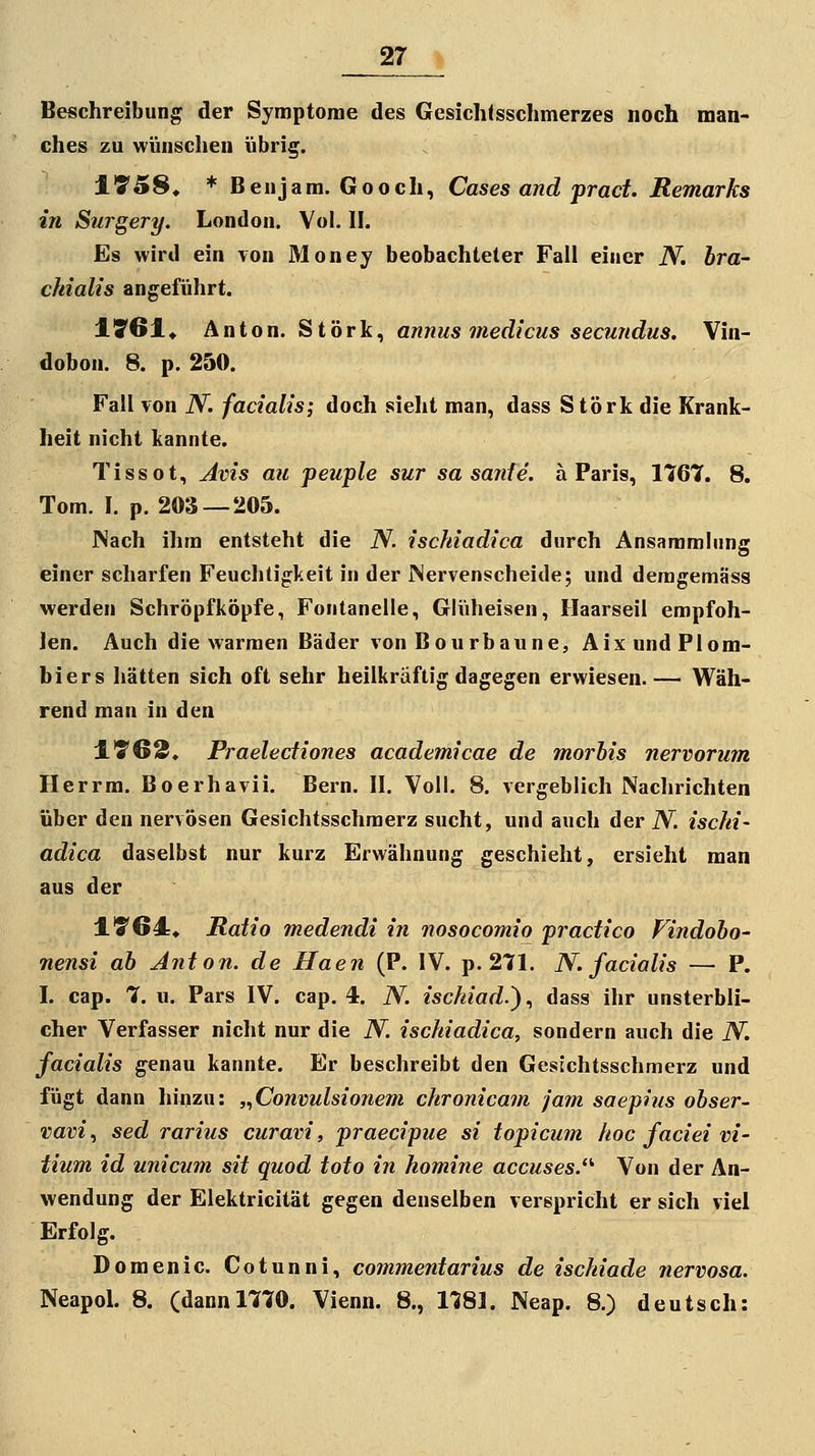 Beschreibung der Symptome des Gesichtsschmerzes noch man- ches zu wünschen übrig. ITSS. * Beujam. Gooch, Cases and prad. Remarks in Surgery. London. Vol. II. Es wird ein von Money beobachteter Fall einer N. bra- ckialis angeführt. 1!761« Anton. St'örk^ aniius medicus sec?mdus. Vin- dobon. 8. p. 250. Fall von N. facialis; doch sieht man, dass Störk die Krank- heit nicht kannte. Tissot, Jvis au peuple sur sa sanfe. ä Paris, 1767. 8. Tom. I. p. 203 — 205. JNach ihm entsteht die N. iscfdadica durch Ansammhing einer scharfen Feuchtigkeit in der JNervenscheide; und demgemäss werden Schröpfköpfe, Fontanelle, Glüheisen, Flaarseil empfoh- len. Auch die warmen Bäder von Bourbaune, AixundPlora- biers hätten sich oft sehr heilkräftig dagegen erwiesen.— Wäh- rend man in den ITC^. Praelediones academicae de morbis nervorum Herrm. Boerhavii. Bern. II. Voll. 8. vergeblich Nachrichten über den nervösen Gesichtsschraerz sucht, und auch der N. iscM- adica daselbst nur kurz Erwähnung geschieht, ersieht man aus der l'S'64:* Ratio medendi in nosocomio pradico Findobo- nensi ab Anton, de Haen (P. IV. p. 271. N. fadalis — P. I. cap. 7. u. Pars IV. cap. 4. N. isdiiad.)., dass ihr unsterbli- cher Verfasser nicht nur die N. isddadica, sondern auch die N. fadalis genau kannte. Er beschreibt den Gesichtsschmerz und fügt dann hinzu: ,.,Convulsionem dironicam jam saepins obser- vavi., sed rarius curavi, praedpue si topicum hoc fadei Vi- tium id unicum sit quod toto in homine accuses.'*' Von der An- wendung der Elektricität gegen denselben verspricht er sich viel Erfolg. Domenic. Cotunni, commentarius de isdiiade nervosa. Neapol. 8. (dann 1770. Vienn. 8., 1781. Neap. 8.) deutsch: