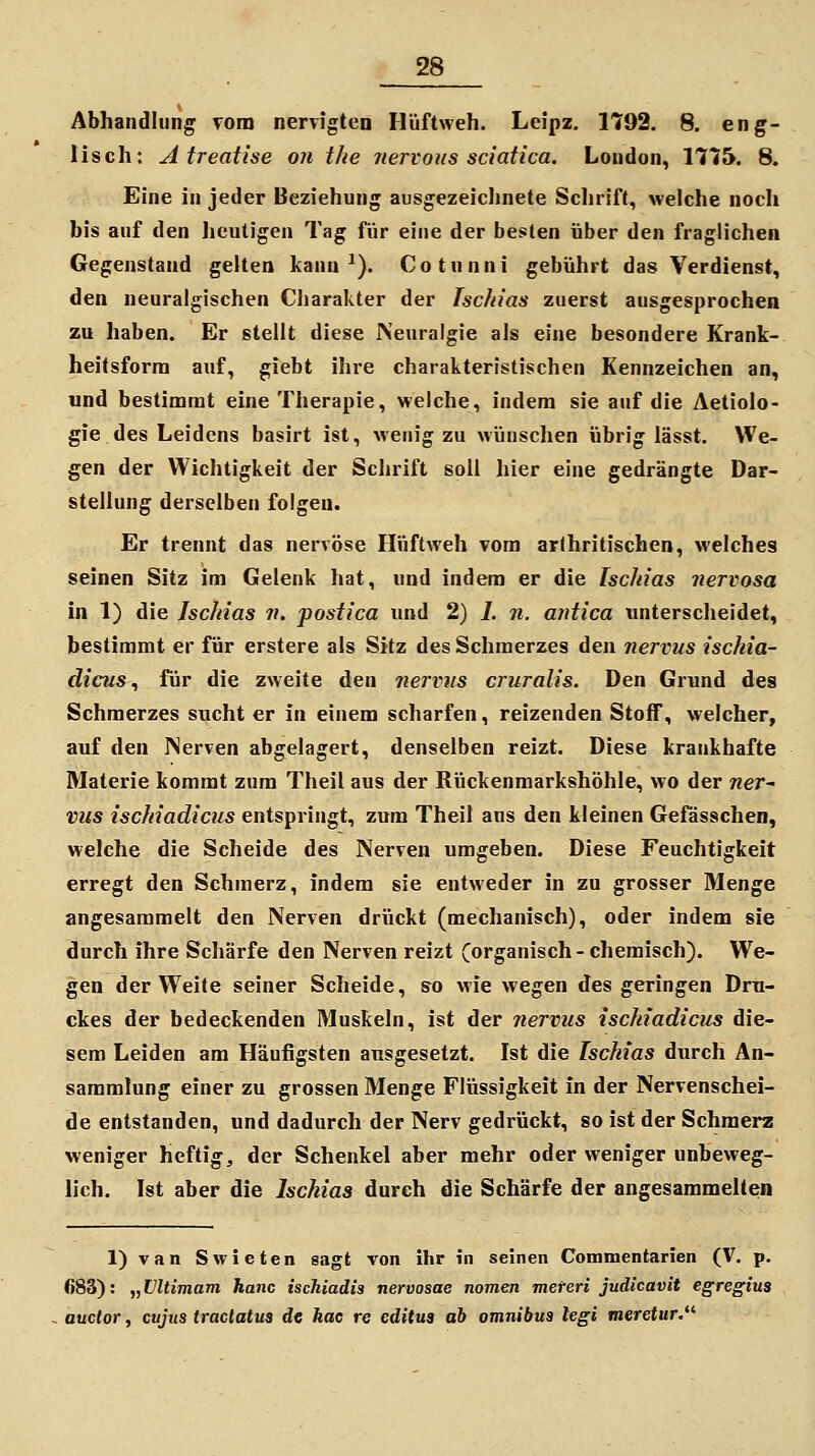 Abhandlung vom nervigten Hüftweh. Leipz. 1792. 8. eng- lisch: Atreatise oii the nervous sciatica. London, 1775. 8. Eine in jeder Beziehung ausgezeicljnete Sclirift, welche noch bis auf den lieutigen Tag für eine der besten über den fraglichen Gegenstand gelten kann ^). Cotnnni gebührt das Verdienst, den neuralgischen Cliarakter der Ischias zuerst ausgesprochen zu haben. Er stellt diese Neuralgie als eine besondere Krank- heitsforra auf, giebt ihre charakteristischen Kennzeichen an, und bestimmt eine Therapie, welche, indem sie auf die Aetiolo- gie des Leidens basirt ist, wenig zu wünschen übrig lässt. We- gen der Wichtigkeit der Schrift soll hier eine gedrängte Dar- stellung derselben folgen. Er trennt das nervöse Hüftweh vom arthritischen, welches seinen Sitz im Gelenk hat, und indem er die Ischias nervosa in 1) die Ischias v. postica und 2) I. n. antica unterscheidet, bestimmt er für erstere als Sitz des Schmerzes den nervus ischia- dicus ^ für die zweite den nerviis cruralis. Den Grund des Schmerzes sucht er in einem scharfen, reizenden Stoff, welcher, auf den Nerven abgelagert, denselben reizt. Diese krankhafte Materie kommt zum Theil aus der Rückenmarkshöhle, wo der ner- vus ischiadicus entspringt, zum Theil ans den kleinen Gefdsschen, welche die Scheide des Nerven umgeben. Diese Feuchtigkeit erregt den Schmerz, indem sie entweder in zu grosser Menge angesammelt den Nerven drückt (mechanisch), oder indem sie durch ihre Schärfe den Nerven reizt (organisch-chemisch). We- gen der Weite seiner Scheide, so wie wegen des geringen Dru- ckes der bedeckenden Muskeln, ist der nervus ischiadicus die- sem Leiden am Häufigsten ausgesetzt. Ist die Ischias durch An- sammlung einer zu grossen Menge Flüssigkeit in der Nervenschei- de entstanden, und dadurch der Nerv gedrückt, so ist der Schmerz weniger heftig, der Schenkel aber mehr oder weniger unbeweg- lich. Ist aber die Ischias durch die Schärfe der angesammelten l)van Swieten sagt von ihr in seinen Commentarien (V, p. 683): „Vltimam hanc ischiadis nervosae nomen mereri judicavit egregius auctor, cujus tractatus de hac re editus ab omnibua legi meretur.^''