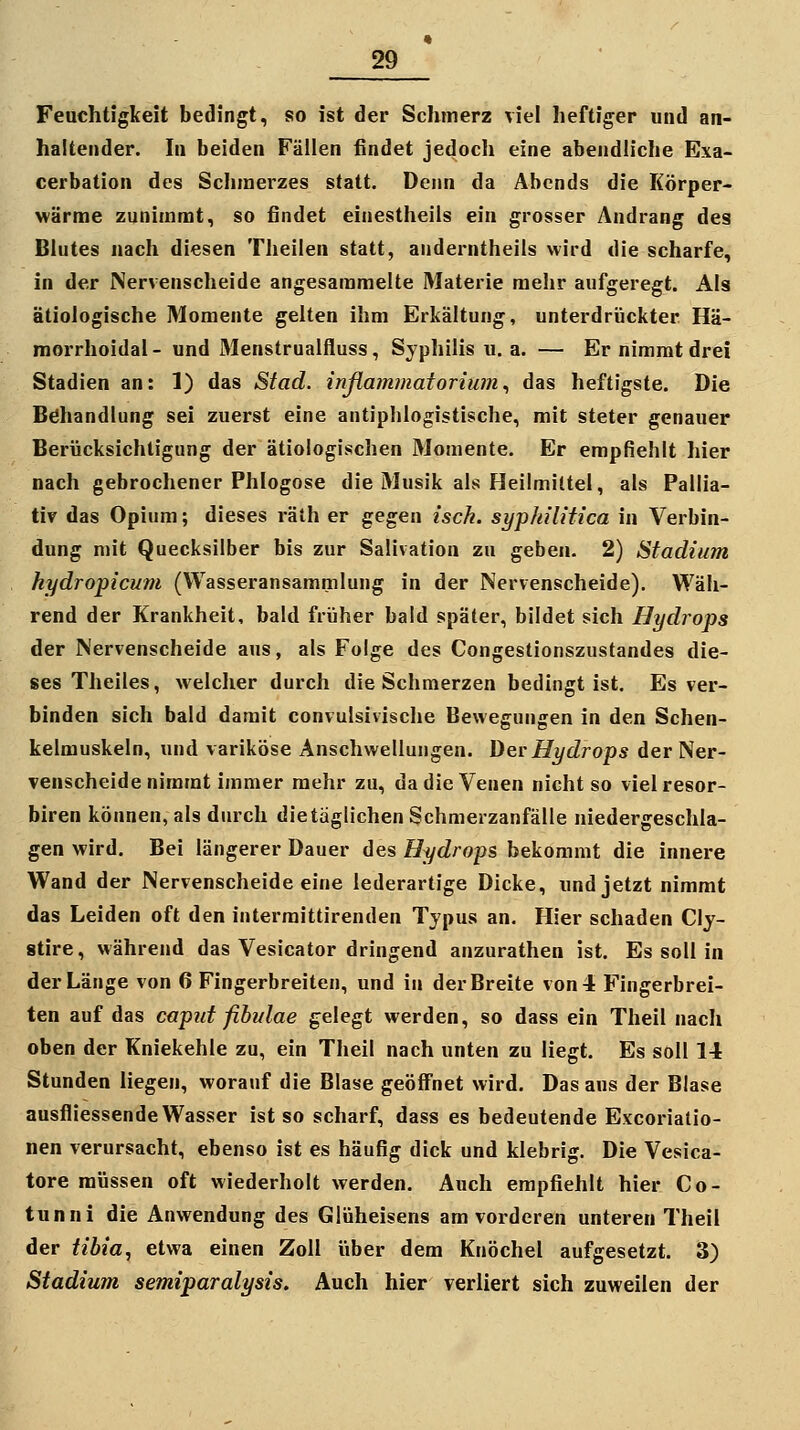 Feuchtigkeit bedingt, so ist der Schmerz viel heftiger und an- haltender. In beiden Fällen findet jedoch eine abendh'che Exa- cerbation des Schmerzes statt. Denn da Abends die Körper- wärme zunimmt, so findet einestheils ein grosser Andrang des Blutes nach diesen Tlieilen statt, auderntheils wird die scharfe, in der Nervenscheide angesammelte Materie mehr aufgeregt. Als ätiologische Momente gelten ihm Erkältung, unterdrückter Hä- morrhoidal- und Menstrualfluss, Syphilis u.a. — Er nimmt drei Stadien an: 1) das Stad. inflammatorium^ das heftigste. Die Behandlung sei zuerst eine antiphlogistische, mit steter genauer Berücksichtigung der ätiologischen Momente. Er empfiehlt hier nach gebrochener Phlogose die Musik als Heilmittel, als Pallia- tiv das Opium; dieses räih er gegen isck. syphilitica in Verbin- dung mit Quecksilber bis zur Salivation zu geben. 2) Stadium hydropicum (Wasseransammlung in der Nervenscheide). Wäh- rend der Krankheit, bald früher bald später, bildet sich Hydrops der Nervenscheide aus, als Folge des Congestionszustandes die- ses Theiles, welcher durch die Schmerzen bedingt ist. Es ver- binden sich bald damit convulsivische Bewegungen in den Schen- kelmuskeln, und variköse Anschwellungen. Dev Hydrops der Ner- venscheide nimmt immer mehr zu, da die Venen nicht so viel resor- biren können, als durch die täglichen Schmerzanfälle niedergeschla- gen wird. Bei längerer Dauer des Hydrops bekommt die innere Wand der Nervenscheide eine lederartige Dicke, und jetzt nimmt das Leiden oft den interraittirenden Typus an. Hier schaden Cly- stire, während das Vesicator dringend anzurathen ist. Es soll in der Länge von 6 Fingerbreiten, und in der Breite von-1 Fingerbrei- ten auf das caput ßhulae gelegt werden, so dass ein Theil nach oben der Kniekehle zu, ein Theil nach unten zu liegt. Es soll 14 Stunden liegen, worauf die Blase geöffnet wird. Das aus der Blase ausfliessende Wasser ist so scharf, dass es bedeutende Excorialio- nen verursacht, ebenso ist es häufig dick und klebrig. Die Vesica- tore müssen oft wiederholt werden. Auch empfiehlt hier Co- tunni die Anwendung des Glüheisens am vorderen unteren Theil der tibia^ etwa einen Zoll über dem Knöchel aufgesetzt. 3) Stadium semiparalysis. Auch hier verliert sich zuweilen der