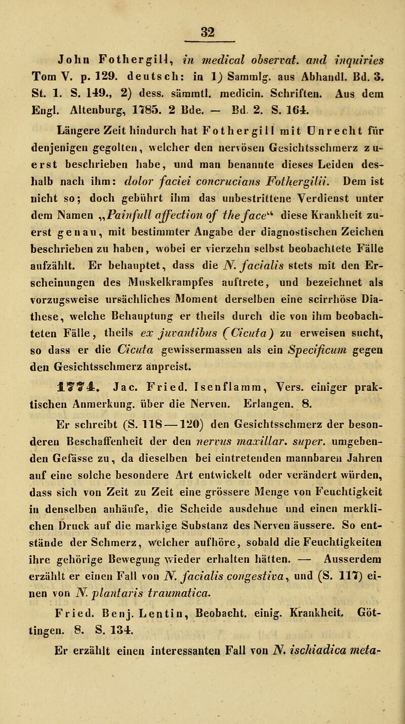 John Fothergili, {}i medical observat. and inquiries Tom V. p. 129. deutsch: ia 1) Saramig. aus Abhandl. Bd. 3. St. 1. S. 149., 2) dess. säraratl. medicin. Schriften. Aus dem Engl. Altenburg, 1785. 2 Bde. - Bd. 2. S. 164. Längere Zeit hindurch hat Fother gi 11 mit Unrecht für denjenigen gegolten, welcher den nervösen Gesichtsschmerz z u- erst beschrieben habe, und man benannte dieses Leiden des- halb nach ihm: dolor faciei concrucians Fothergilü. Dem ist nicht so; doch gebührt ihm das unbestrittene Verdienst unter dem Namen ^^Painfull affedion of theface''' diese Krankheit zu- erst genau, mit bestimmter Angabe der diagnostischen Zeichen beschrieben zu haben, wobei er vierzehn selbst beobachtete Fälle aufzählt. Er behauptet, dass die N. facialis stets mit den Er- scheinungen des Muskelkrampfes auftrete, und bezeichnet als vorzugsweise ursächliches Moment derselben eine scirrliöse Dia- these, welche Behauptung er theils durch die von ihm beobach- teten Fälle, theils ex juvantilus (Cicufa) zu erweisen sucht, so dass er die Cicuta gewissermassen als ein Specificum gegen den Gesichtsschmerz anpreist. lf?'4* Jac. Fried. Isenflaram, Vers, einiger prak- tischen Anmerkung, über die Nerven. Erlangen. 8. Er schreibt (S. 118 —120) den Gesichtsschmerz der beson- deren Beschaffenheit der den nervus maxillar. super, umgeben- den Gefässe zu, da dieselben bei eintretenden mannbaren Jahren auf eine solche besondere Art entwickelt oder verändert würden, dass sich von Zeit zu Zeit eine grössere Menge von Feuchtigkeit in denselben anhäufe, die Scheide ausdehne und einen merkli- chen Druck auf die markige Substanz des Nerven äussere. So ent- stände der Schmerz, welcher aufhöre, sobald die Feuchtigkeiten ihre gehörige Bewegung wieder erhalten hätten. —■ Ausserdem erzählt er einen Fall von N. facialis congestiva^ und (S. 117) ei- nen von N. pla7itaris traumatica. Fried. Benj. Lentin, Beobacht. einig. Krankheit, Göt- tingen. 8. S. 134. Er erzählt einen interessanten Fall von iV. ischiadica meta-