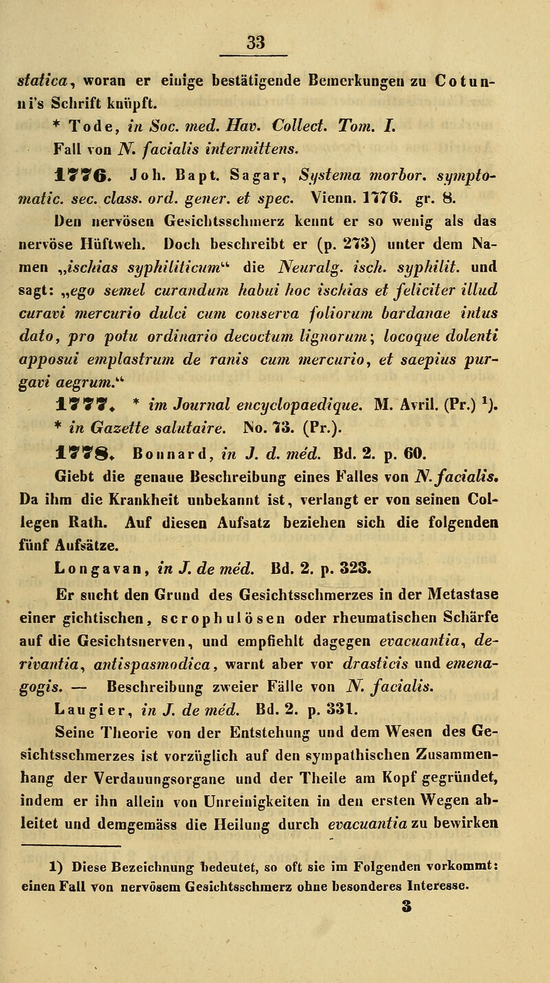 statica^ woran er einige bestätigende Bemerkungen zu Co tun- ui's Schrift knüpft. * Tode, in Soc. med. Hav. Collect. Tom. I. Fall von N. facialis intermittens. ITTG. Joh. Bapt. Sagar, Systema morbor. sympto- matic. sec. class. ord. gener. et spec. Vienn. 1776. gr. 8. Den nerrösen Geüiclitsschnierz kennt er so wenig als das nervöse Hüftweh. Doch beschreibt er (p. 273) unter dem Na- men .„ischias syphiliticum'-'' die Neuralg. isch. syphilit. und sagt: „ego semel curandum habui hoc ischias et feliciter illud curavi mercurio dulci cum conserva foliorum bardanae intus dato, pro potu ordinario decoctum lignorum\ locoque dolenti apposui emplastrum de ranis cum mercurio, et saepius pur- gavi aegrum.'-'' l'SSS'* * im Journal encyclopaedique. M. Ävril. (Pr.) ^), * in Gazette salutaire. INo. 73. (Pr.). IVTS» Bonnard, in J. d. med. Bd. 2. p. 60. Giebt die genaue Beschreibung eines Falles von ]S. facialis. Da ihm die Krankheit unbekannt ist, verlangt er von seinen Col* legen Rath. Auf diesen Aufsatz beziehen sich die folgenden fünf Aufsätze. L o n g a va n, in J. de med. Bd. 2. p. 32S. Er sucht den Grund des Gesichtsschmerzes in der Metastase einer gichtischen, scrophulösen oder rheumatischen Scliärfe auf die Gesichtsnerven, und empfiehlt dagegen evacuantia., de- rivantia^ antispasmodica, warnt aber vor drasticis nnA emena- gogis. — Beschreibung zweier Fälle von N. facialis. Lau gier, in J. de med. Bd. 2. p. 331. Seine Theorie von der Entstehung und dem Wesen des Ge- sichtsschmerzes ist vorzüglich auf den sympathischen Zusammen- hang der Verdauungsorgane und der Theile am Kopf gegründet, indem er ihn allein von ünreinigkeiten in den ersten Wegen ab- leitet und demgemäss die Heilung durch evacuantia zu bewirken 1) Diese Bezeichnung 1)edeutet, so oft sie im Folgenden vorkommt: einen Fall von nervösem Geaichtsschmerz ohne besonderes Interesse. 3