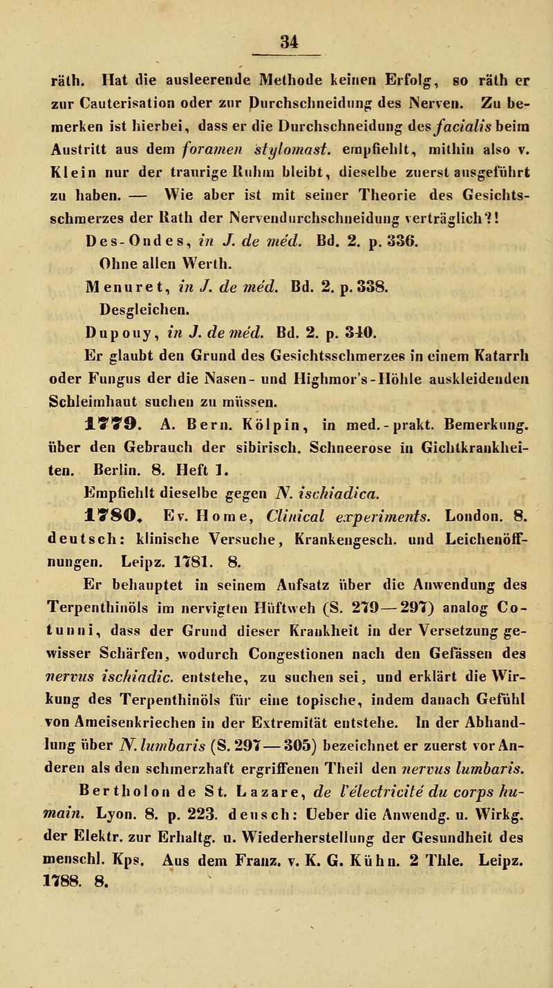 rälh. Hat die ausleerende Methode keinen Erfolg, so räth er zur Cauterisation oder zur Dnrchsclineidung des Nerven. Zu be- merken ist hierbei, dass er die Durchschneidung ügs facialis heim Austritt aus dem foramen stylomast. empfiehlt, mithin also v. Klein nur der traurige Ruhm bleibt, dieselbe zuerst ausgeführt zu haben. — Wie aber ist mit seiner Theorie des Gesichts- schraerzes der llath der Nervendurchschneidung verträglich?! ü e s - 0 n d e s, in J. de med. Bd. 2. p. 336. Ohne allen Werth. M enuret, m /. rfe med. Bd. 2. p, 338. Desgleichen. Dupouy, in J. de med. Bd. 2. p. 340. Er glaubt den Grund des Gesichtsschmerzes in einem Katarrh oder Fungus der die Nasen- und Highmor's-Höhle auskleidenden Schleimhaut suchen zu mVissen. JLT'5'9. A. Bern. Kölpin, in med.-prakt. Bemerkung, über den Gebrauch der sibirisch. Schneerose in Gichtkrankhei- ten. Berlin. 8. Heft 1. Empfiehlt dieselbe gegen iV. ischiadica. l'S'80* Ev. Home, Clinical experiments. London. 8. deutsch: klinische Versuche, Krankengesch. und Leichenöff- nungen. Leipz. 1781. 8. Er behauptet in seinem Aufsatz Viber die Anwendung des Terpenthinöls im nervigten Hiiftweh (S. 279—297) analog Co- tunni, dass der Grund dieser Krankheit in der Versetzung ge- wisser Schärfen, wodurch Congestionen nach den Gefässen des nervus ischiadic. entstehe, zu suchen sei, und erklärt die Wir- kung des Terpenthinöls für eine topische, indem danach Gefühl Ton Ameisenkriechen in der Extremität entstehe. In der Abhand- lung über N.lumharis (S. 297—305) bezeichnet er zuerst vor An- deren als den schmerzhaft ergriffenen Theil den nervus lumharis. Bertholon de St. Lazare, de Velectricite du corps ku- main. Lyon. 8. p. 223. deusch: üeber die Anwendg. u. Wirkg. der Elektr. zur Erhaltg. u. Wiederherstellung der Gesundheit des naenschl. Kps. Aus dem Franz. v. K. G. Kühn. 2 Thle. Leipz. 1788. 8.