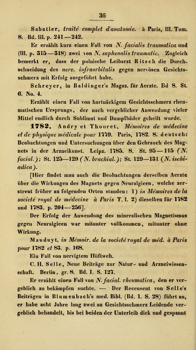 Sabatier, traite complet danatomie. a Paris, III. Tom. 8. Bd. III. p. 241—242. Er erzählt kurz einen Fall von N. facialis traumatica und (HI. p. 315—318) zwei yon N. sapkenalis traumatic. Zugleich bemerkt er, dass der polnische Leibarzt Ritsch die Durch- schneidong des nerv, infraorbitalis gegen ner>Ö8en Gesichts- schmerz mit Erfolg ausgeführt habe. Schreyer, in Baldinger's Magaz. für Aerzte. Bd 8. St. 6. No. 4. Erzählt einen Fall von hartnäckigem Gesichtsschmerz rheu- matischen Ursprungs, der nach vergeblicher Anwendung \ieler Mittel endlich durch Sublimat und Dampfbäder geheilt wurde. ITS^» Andry et Thouret, Memoires de medecine et de physique medicale pour IViO. Paris, 11:82, 8. deutsch: Beobachtungen und Untersuchungen über den Gebrauch des Mag- nets in der Arzneikunst. Leipz. 1185. 8. St. !)5 —115 (N. facial); St. 125—129 (N. brachial); St. 129—131 (N. iscki- adica). [Hier findet man auch die Beobachtungen derselben Aerzte über die Wirkungen des Magnets gegen iSeuralgieen, welche zer- streut früher an folgenden Orten standen: 1) in Memoires de la societe royal de medecine ä Paris T. I. 2) dieselben für 1182 und 1783. p. 204—256]. Der Erfolg der Anwendung des mineralischen Magnetismus gegen Neuralgieen war mitunter vollkommen, mitunter ohne Wirkung. M a u d u y t, in Memoir. de la societe royal de med. a Paris powr 1782 ef 83. p. 168. Ein Fall von nervigtem Hüftweh. C. H. Seile, Neue Beiträge zur Natur- und Arzneiwissen« Schaft. Berlin, gr. 8. Bd. 1. S. 127. Er erzählt einen Fall von N. facial. rkeumatica y den er ver- geblich zu bekämpfen suchte. — Der Recensent von Selle's Beiträgen in Blumenbach's med. Bibl. (Bd. 1. S. 28) führt an, er habe acht Jahre lang zwei an Gesichtsschmerz Leidende ver- geblich behandelt, bis bei beiden der Unterleib dick und gespannt