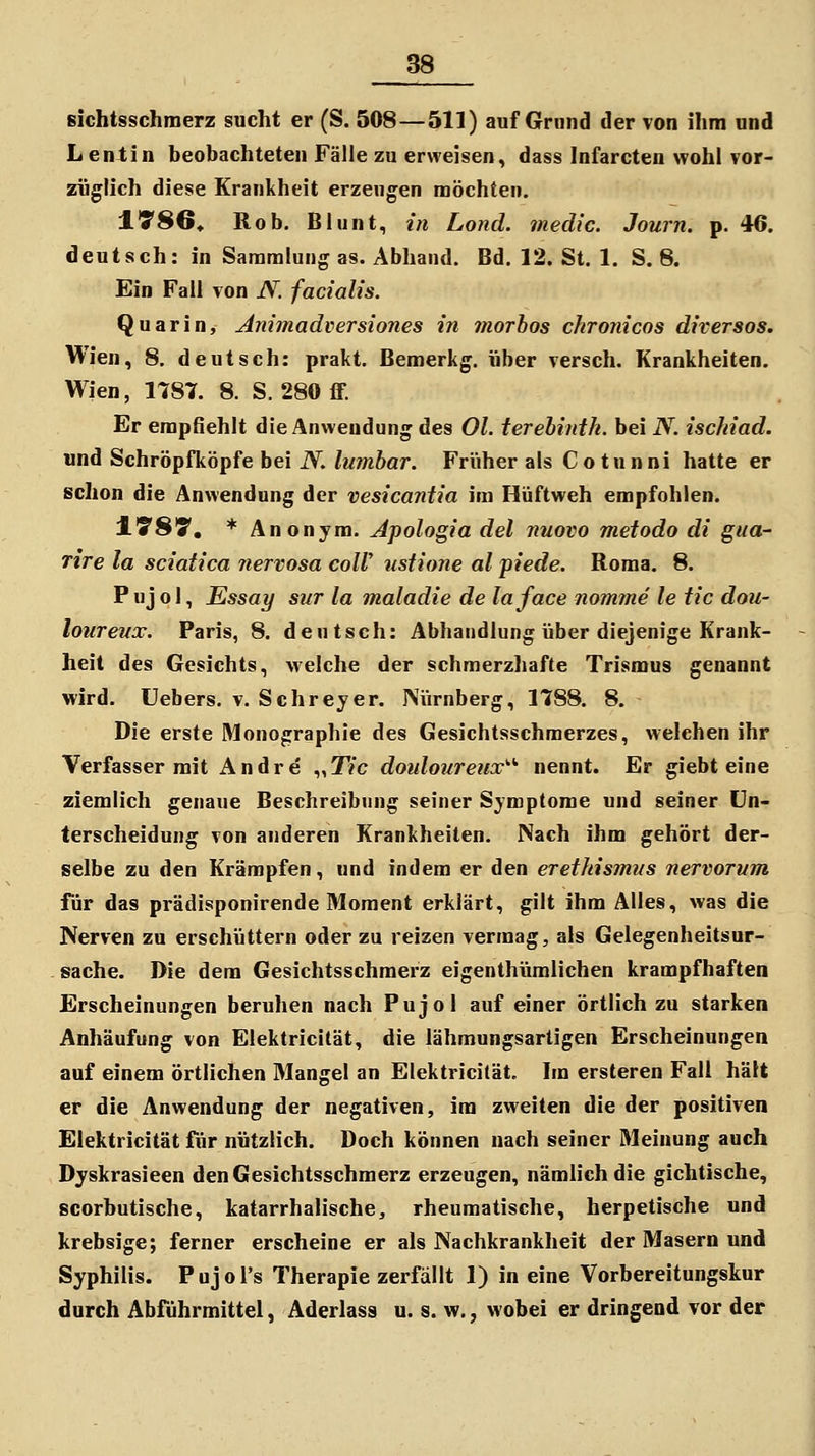 Bichtsschmerz sucht er (S. 508—511) auf Grund der von ihm und L entin beobachteten Fälle zu erweisen, dass Infarcten wohl vor- züglich diese Krankheit erzeugen möchten. ITSö» Rob. Blunt, in Lond. medic. Journ. p. 46. deutsch: in Sammlung as. Abhand. Bd. 12. St. 1, S. 8. Ein Fall von JV. facialis. Quarin, Animadversiones in morhos chronicus diversos. Wien, 8. deutsch: prakt. Bemerkg. über versch. Krankheiten. Wien, 1787. 8. S. 280 flF. Er empfiehlt die Anwendung des Ol. terehinth. bei N. ischiad. und Schröpfköpfe bei N. lumhar. Früher als Co tunni hatte er schon die Anwendung der vesicantia im Hüftweh empfohlen. lySy. * Anonym. Jpologia del nuovo metodo di gua- Tire la sciatica nervosa colV tistione al piede. Roma. 8. P uj o I, Essay sur la maladie de laface nofmne le tic dou- loureux. Paris, 8. deutsch: Abhandlung über diejenige Krank- heit des Gesichts, Avelche der schmerzliafte Trismus genannt wird. Uebers. v. Schreyer. Nürnberg, 1788. 8. Die erste Monographie des Gesichtsschmerzes, welchen ihr Verfasser mit Andre .^yTic doulonreiix^'' nennt. Er giebt eine ziemlich genaue Beschreibung seiner Symptome und seiner Un- terscheidung von anderen Krankheiten. Nach ihm gehört der- selbe zu den Krämpfen, und indem er den erethismns nervorum für das prädisponirende Moment erklärt, gilt ihm Alles, was die Nerven zu erschüttern oder zu reizen vermag, als Gelegenheitsur- sache. Die dem Gesichtsschmerz eigenthümlichen krampfhaften Erscheinungen beruhen nach Pujol auf einer örtlich zu starken Anhäufung von Elektricität, die lähmungsartigen Erscheinungen auf einem örtlichen Mangel an Elektricität. Im ersteren Fall hält er die Anwendung der negativen, im zweiten die der positiven Elektricität fiir nützlich. Doch können nach seiner Meinung auch Dyskrasieen den Gesichtsschmerz erzeugen, nämlich die gichtische, scorbutische, katarrhalische, rheumatische, herpetische und krebsige; ferner erscheine er als Nachkrankheit der Masern und Syphilis. Pujol's Therapie zerfällt 1) in eine Vorbereitungskur durch Abführmittel, Aderlass u. s. w., wobei er dringend vor der