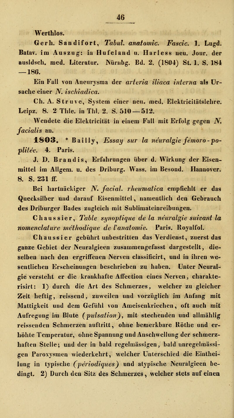 Werthlos. Gerh. Sandifort, Tahul. anatomic. Fascic. 1. Lugd. Batav. im Auszug: in Hufeland u. Harless neu. Jour. der ausldsch. med. Literatur. Küriibg. Bd. 2. (1804) St. 1. S. 184 — 186. Ein Fall von Aneurysma der arteria iliaca interna als Ur- sache einer N. ischiadica. Ch. A. Struve, System einer neu. med. Elektricitätslehre. Leipz. 8. 2 Thle. in ThI. 2. S. 510 — 512. Wendete die Elektricität in einem Fall mit Erfolg gegen N. facialis an. 1803« * Bailly, Essay sur la neuralgie femoro-po- plitee. 4. Paris. J. D. Brandis, Erfahrungen über d. Wirkung der Eisen- mittel im Allgem. u. des Driburg. Wass. im Besond. Hannover. 8. S. 231 ff. Bei hartnäckiger N. facial. rheumatica empfiehlt er das Quecksilber und darauf Eisenmittel, namentlich den Gebrauch des Driburger Bades zugleich mit Sublimateinreibungen. Chaussier, Table synoptique de la neuralgie suivant la nomenclature methodique de Vanatomie. Paris. Royalfol. Chaussier gebührt unbestritten das Verdienst, zuerst das ganze Gebiet der INeuralgieen zusammengefasst dargestellt, die- selben nach den ergriffenen iServen classificirt, und in ihren we- sentlichen Erscheinungen beschrieben zu haben. Unter Neural- gie versteht er die krankhafte Affection eines Nerven, charakte- risirt: 1) durch die Art des Schmerzes, welcher zu gleicher Zeit heftig, reissend, zuweilen und vorzüglich im Anfang mit Mattigkeit und dem Gefühl von Ameisenkriechen, oft auch mit Aufregung im Blute (pidsation), mit stechenden und allmählig reissenden Schmerzen auftritt, ohne bemerkbare Köthe und er- höhte Temperatur, ohne Spannung und Anschwellung der schmerz- haften Stelle; und der in bald regelmässigen, bald unregelraässi- gen Paroxysmen wiederkehrt, welcher Unterschied die Einthei- lung in typische (pei^iodiques) und atypische Neuralgieen be- dingt. 2) Durch den Sitz des Schmerzes, welcher stets auf einen