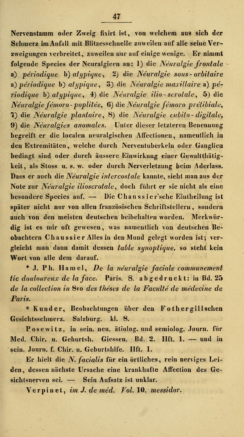 Nervenstaram oder Zweig fixirt ist, vom welchem aus sich der Schmerz im Anfall mit Blitzesschnelle zuweilen auf alle seine Ver- zweigungen verbreitet, zuweilen nur auf einige wenige. Er nimmt folgende Species der Neuralgieen an: 1) die Neuralgie frontale a) -periodique h) atijptque^ 2) die Neuralgie sous- orbitaire ayperioclique b) ati/pique^ 3) die Neuralgie maxillaire a) pe- riodique h) atypique^ 4) die Neuralgie ilio - scrotale ^ 5) die Neuralgie femoro - poplitee^ 6) die Neuralgie femoro pretibiale^ 7) die Neuralgie plantaire^ 8) die Neuralgie cubito - digitale, 9) die Neuralgies anomales. Unter dieser letzleren Benennung begreift er die iocalen neuralgischen Affectionen, namentlich in den Extremitäten, welche durch Nerventuberkeln oder Ganglien bedingt sind oder durch äussere Einwirkung einer Gewaltthätig- keit, als Stoss u. s. w. oder durch Nerverletzung beim Aderlass. Dass er auch die Neuralgie intercostale kannte, sieht man aus der Note zur Neuralgie ilioscrotale, doch führt er sie nicht als eine besondere Species auf. — Die Chaussier'sche Einthcilung ist später nicht nur von allen französischen Schriftstellern, sondern auch von den meisten deutschen beibehalten worden. Merkwür- dig ist es mir oft gewesen, was namentlich von deutschen Be- obachtern Chaussier Alles in den Mund gelegt worden ist; ver- gleicht man dann damit dessen table synoptique, so steht kein Wort von alle dem darauf. * .1. Ph. Hamel, De la neuralgie faciale communement tic douloureux de la face. Paris. 8. abgedruckt: in Bd. 25 de la collection in 8vo des theses de la Facidte de medecine de Paris. * Kund er, Beobachtungen über den Foth er giilsehen Gesichtsschraerz. Salzburg, kl. 8. Posewitz, in sein. neu. ätiolog. und semiolog. Journ. für Med. Chir. u. Geburtsh. Giessen. Bd. 2. Hft. 1. — und in sein. Journ. f. Chir. u. Geburtshlfe. Hft. 1. Er hielt die N. facialis für ein örtliches, rein nerviges Lei- den, dessen nächste Ursache eine krankhafte Affeclion des Ge- sichtsnerven sei. — Sein Aufsatz ist unklar. V e r p i n e t, im J. de med. Fol. 10. messidor.