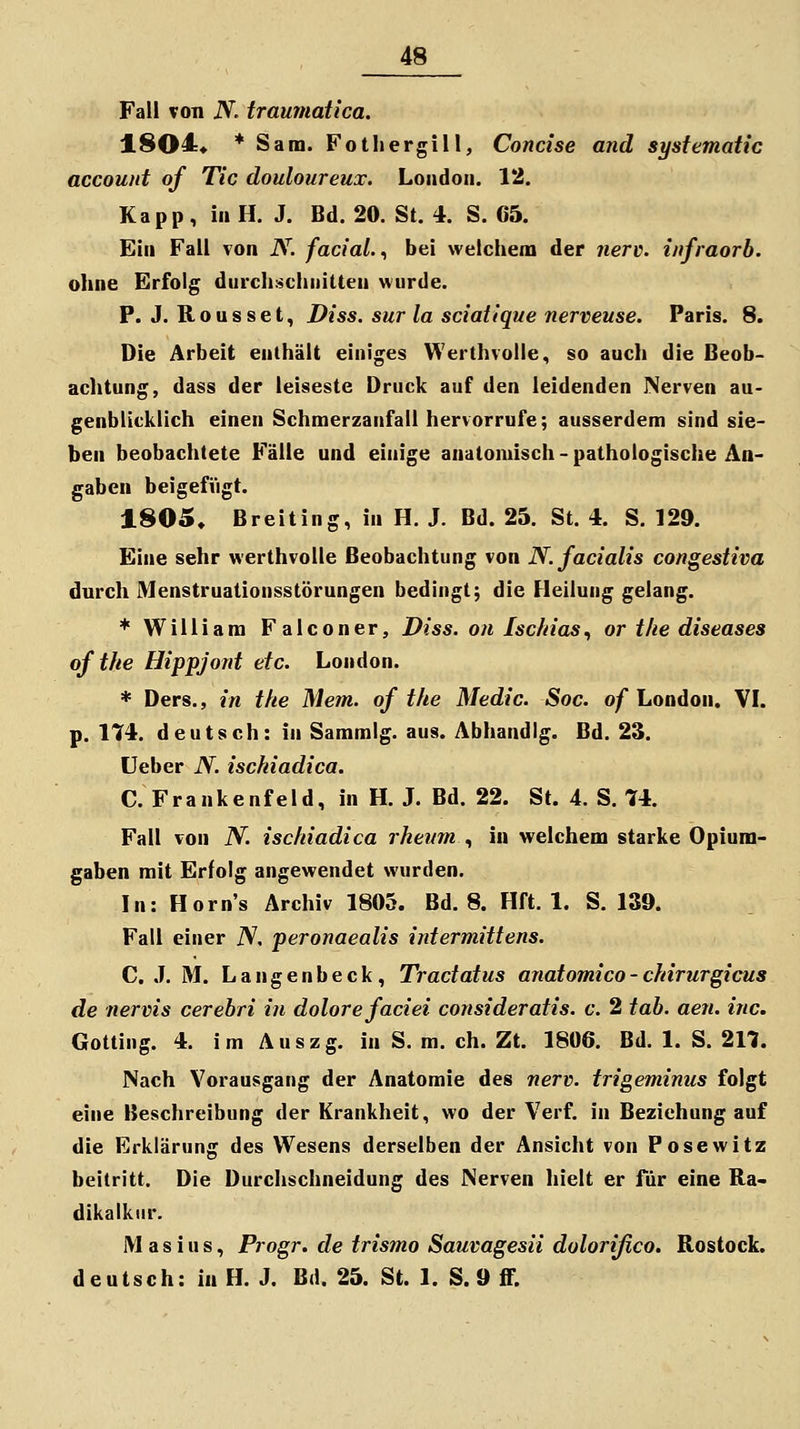 Fall von N. traumatica. 1$04« * Sam. Fotliergill, Concise and systematic account of Tic douloureux. London. 12. Kapp , in H. J. Bd. 20. St. 4. S. C5. Ein Fall von N. facial.., bei welchem der nerv, infraorb. ohne Erfolg durchschnitten wurde. P. J. Rousset, Diss. sur la sciatique nerveuse. Paris. 8. Die Arbeit enthält einiges Werthvolle, so auch die Beob- achtung, dass der leiseste Druck auf den leidenden Nerven au- genblicklich einen Schmerzanfall hervorrufe; ausserdem sind sie- ben beobachtete Fälle und einige anatomisch-pathologische An- gaben beigefiigt. 1805» Breiting, in H. J. Bd. 25. St. 4. S. 129. Eine sehr werthvolle Beobachtung von N. facialis congestiva durch Menstruationsstörungen bedingt; die Fleilung gelang. + William Falconer, Diss. on Ischias., or the diseases ofthe Hippjont etc. London. * Ders., in tke Mem. of the Medic. Soc. of London. \l. p. 174. deutsch: in Sammig. aus. Abhandig. Bd. 23. üeber N. ischiadica. C. Frankenfeld, in H. J. Bd. 22. St. 4. S. 74. Fall von N. ischiadica rhenm , in welchem starke Opium- gaben mit Erfolg angewendet wurden. In: Horn's Archiv 1805. Bd. 8. Hft. 1. S. 139. Fall einer iV. peronaealis intermittens. C. .1. M. L a n g e n b e c k, Tractatus anatomico - chirurgicus de nervis cerebri in dolore faciei consideratis. c. 2 tob. aen. ine. Gotting. 4. im Auszg. in S. m. eh. Zt. 1806. Bd. 1. S. 217. Nach Vorausgang der Anatomie des nerv, trigeminus folgt eine Beschreibung der Krankheit, wo der Verf. in Beziehung auf die Erklärung des Wesens derselben der Ansicht von Posewitz beitritt. Die Durchschneidung des Nerven hielt er für eine Ra- dikalkur. Mas ins, Progr. de trismo Sauvagesü dolorißco. Rostock, deutsch: in H. J. Bd. 25. St. 1. S. 9 ff.