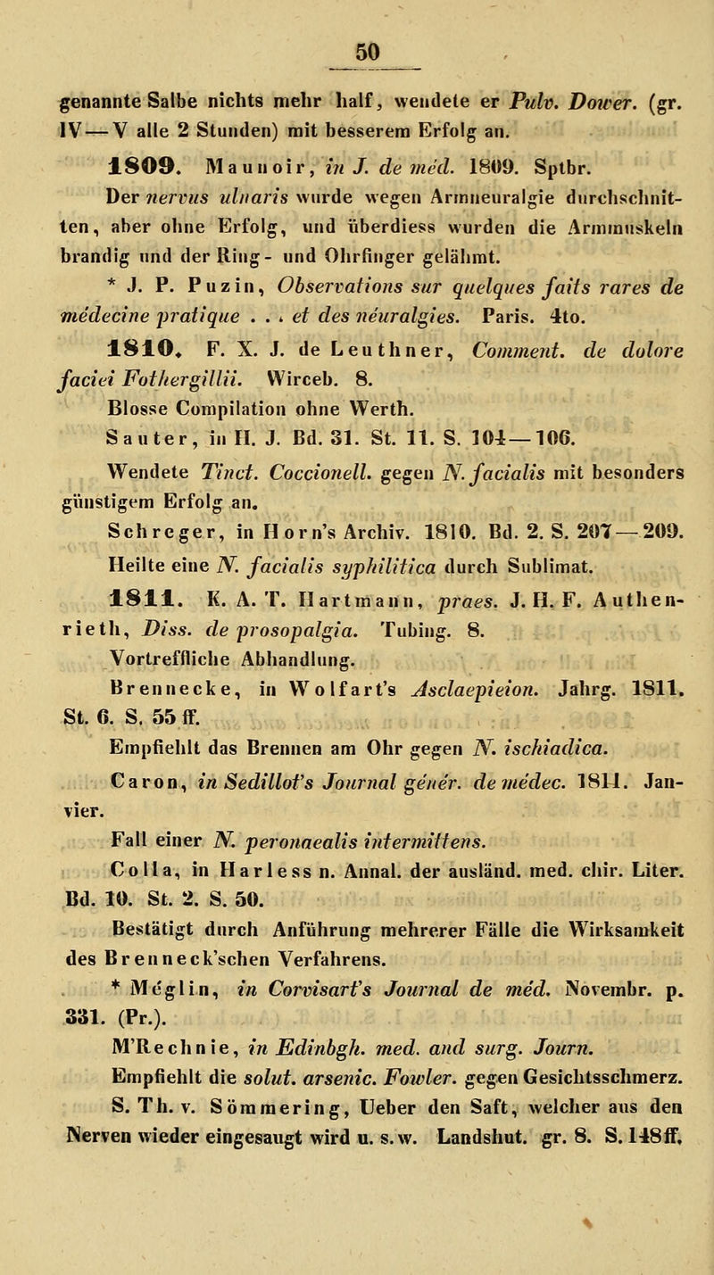 genannte Salbe nichts mehr half, wendete er Pulv. Doiver. (gr. IV — V alle 2 Stunden) mit besserem Erfolg an. 1809. Ma Uli oiv, in J. de 7ned. 1809. Splbr. Der nervus ulnaris wurde wegen Armneuralgie durchsclinit- ten, aber oline Erfolg, und überdies« wurden die Armmuskeln brandig und der Ring- und Ohrfinger gelähmt. * J. P. Puzin, Observations sur quelques faits rares de medecine jiratique . . ^ et des neuralgies. Paris. 4to. 1810« F. X. J. de Leuthner, Comment. de dolore faciei FothergilUi. Wirceb. 8. Blosse Compilation ohne Werth. S auter, in 11. J. Bd. 31. St. 11. S. lOi—106. Wendete Tinct. Coccionell. gegen N. facialis mit besonders günstigem Erfolg an. Schreger, in Horn's Archiv. 1810. Bd. 2. S. 207 — 209. Heilte eine N. facialis syphilitica durch Sublimat. 1811. K. Ä. T. Hart mann, praes. J. H. F. Authen- rieth, Diss. de prosopalgia. Tubing. 8, Vortreffliche Abhandlung. Brennecke, in VVolfart's Jsclaepieion. Jahrg. 1811. St. 6. S. 55 ff. Empfiehlt das Brennen am Ohr gegen N. ischiadica. Caron, in Sedillofs Journal gener. demedec. 1811. Jan- vier. Fall einer N. peronaealis intermiitens. Co Ha, in llarless n. Annal. der ausländ, med. chir. Liter. Bd. 10. St. 2. S. 50. Bestätigt durch Anführung mehrerer Fälle die Wirksamkeit des Brenneck'schen Verfahrens. * Meglin, in Corvisarfs Journal de med. Novembr. p. 331. (Pr.). M'Rechnie, in Edinbgh. med. and surg. Journ. Empfiehlt die solut. arsenic. Foivler. gegen Gesichtsschmerz. S. Th. V. Söramering, Ueber den Saft, welcher aus den Nerven wieder eingesaugt wird u. s.w. Landshut. gr. 8. S. 148ff.