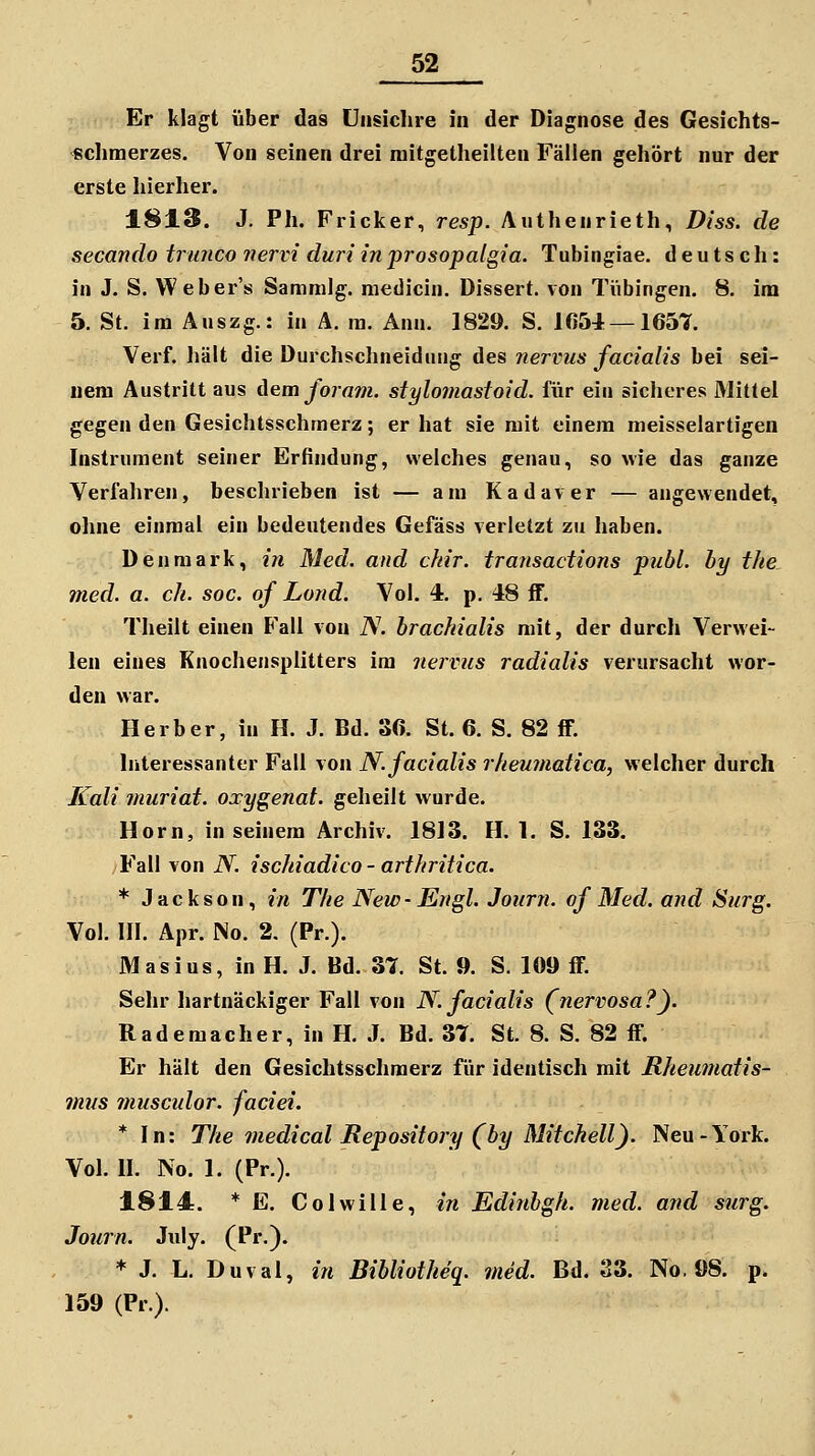 Er klagt über das unsichre in der Diagnose des Gesichts- «climerzes. Von seinen drei niitgetheilten Fällen gehört nur der erste hierher. 1813. J. Ph. Fricker, resp. Authenrieth, Diss. de secando trunco nervi duriin'prosopalgia. Tubingiae. deutsch: in J. S. Weber's Sammig. medicin. Dissert. von Tübingen. 8, im 5. St. im Auszg.: in Ä. ra. Ann. 1829. S. Iß54 —1657. Verf. hält die Durchsclineiduug des nervus facialis bei sei- nem Austritt aus dem foram. stylomastoid. für ein sicheres Mittel gegen den Gesichtsschmerz; er hat sie mit einem meisselartigen Instrument seiner Erfindung, welches genau, so wie das ganze Verfahren, beschrieben ist — am Kadaver — angewendet, ohne einmal ein bedeutendes Gefäss verletzt zu haben. Den mark, in Med. and ckir. transactions publ. by the med. a. eh. soc. of Lond. Vol. 4. p. 48 ff. Theilt einen Fall von N. brachialis mit, der durch Verwei- len eines Knochensplitters im nervus radialis verursacht wor- den war. Herber, in H. J. Bd. 36. St. 6. S. 82 ff. Interessanter Fall von N. facialis rheuniatica, welcher durch Kali muriat. oxygenat. geheilt wurde. Hörn, in seinem Archiv. 1813. H. 1. S. 133. Fall von N. ischiadico - arthritica. * Jackson, «'« The New-Engl. Journ. of Med. and Surg. Vol. III. Apr. No. 2, (Pr.). Masius, in H. J. Bd. 37. St. 9. S. 109 ff. Sehr hartnäckiger Fall von N. facialis (nervosa?). Rademacher, in H. J. Bd. 37. St. 8. S. 82 ff. Er hält den Gesichtsschmerz für identisch mit Rheumatis- mus musculor. faciei. * In: The medical Repository (by Mitchell). Neu-York. Vol. II. No. 1. (Pr.). 1814. * E. Colwille, in Edinbgh. med. and siirg. Jonrn. Jidy. (Pr.). * J. L. Duval, in Bibliotheq. med. Bd. 33. No. 08. p. 159 (Pr).