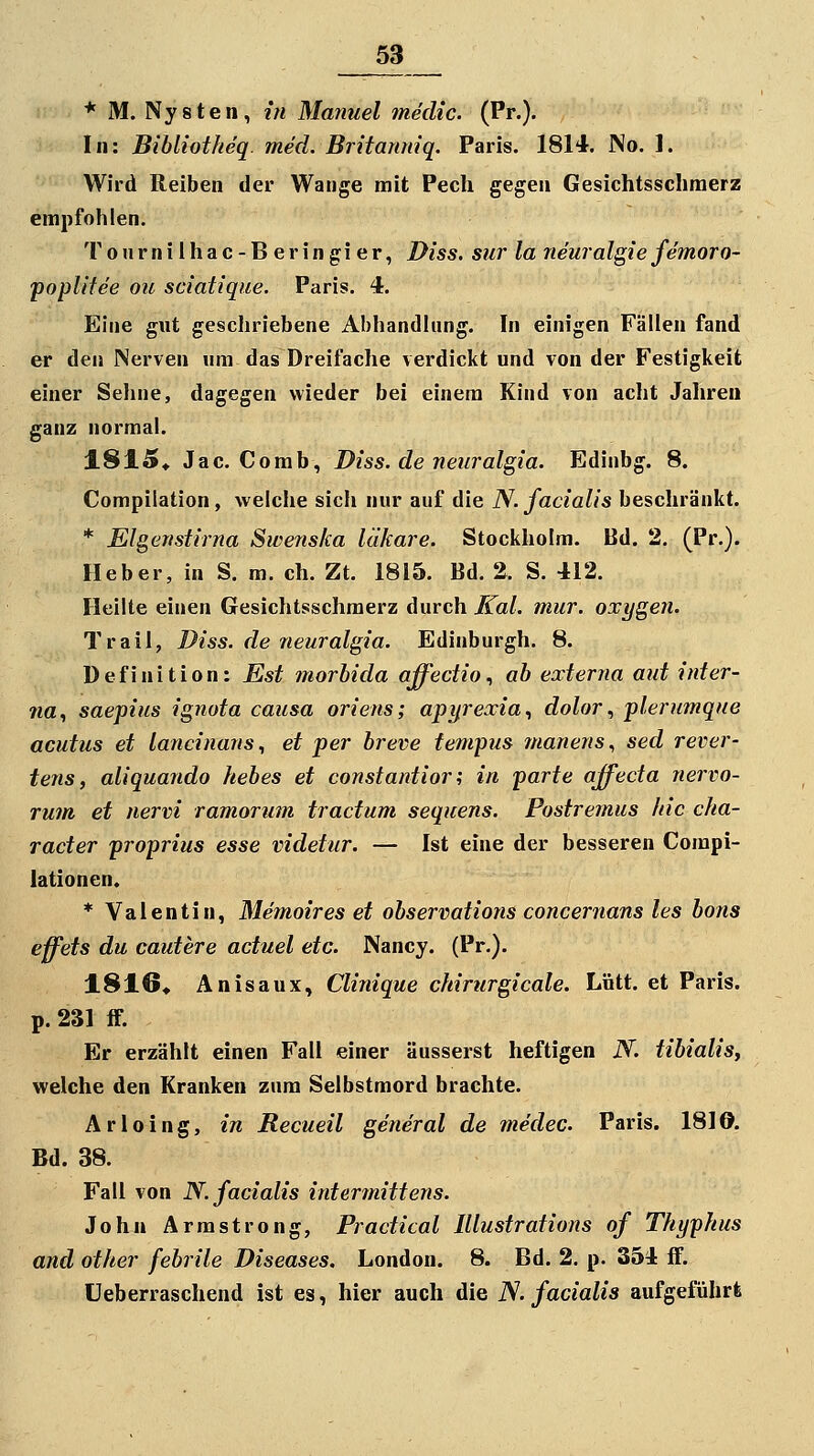 53_ * M. Nysten, in Manuel medic. (Pr.). In: Bibliotheq. med. Britanniq. Paris. 1814. No. 1. Wird Reiben der Wange mit Pech gegen Gesichtsschmerz empfohlen. Tonrniihac-Beringier, Diss. sur la neuralgie femoro- yopUtee ou sciatique. Paris. 4. Eine gut geschriebene Abhandlung. In einigen Fällen fand er den Nerven um das Dreifache verdickt und von der Festigkeit einer Seline, dagegen wieder bei einem Kind von acht Jalireu ganz normal. 1815« Jac. Comb, Diss. de neuralgia. Edinbg. 8. Compilation, welche sich nur auf die N. facialis beschränkt. * Elgenstirna Swenska läkare. Stockholm. Bd. 2. (Pr.). Heber, in S. m. eh. Zt. 1815. Bd. 2. S. 412. Heilte einen Gesichtsschmerz durch Kai. mur. oxygen. Trau, Diss. de neuralgia. Edinburgh. 8. Definition: Est morhida affedio., ab externa aut inter- na., saepius ignota causa oriens; apyrexia., dolor ^ plerumque acutus et lancinans., et per hreve tempus manens, sed rever- tens, aliquando hebes et constantior; in parte affecta nervo- rum et nervi ramorum tractum sequens. Postremus hie cha- racter proprius esse videtur. — Ist eine der besseren Compi- lationen. * Valentin, Memoires et observations concernans les bons effets du cautere actuel etc. Nancy. (Pr.). 1816* Anisaux, Clinique chirurgicale. Lütt, et Paris. p. 231 ff. Er erzählt einen Fall einer äusserst heftigen N. tibialis, welche den Kranken zum Selbstmord brachte. Arloing, in Recueil general de medec. Paris. 1810. Bd. 38. Fall von N. facialis intermittens. John Armstrong, Practical Illustrations of Thyphus and other febrile Diseases. London. 8. Bd. 2. p. 354 fF. üeberraschend ist es, hier auch die iV. facialis aufgeführt