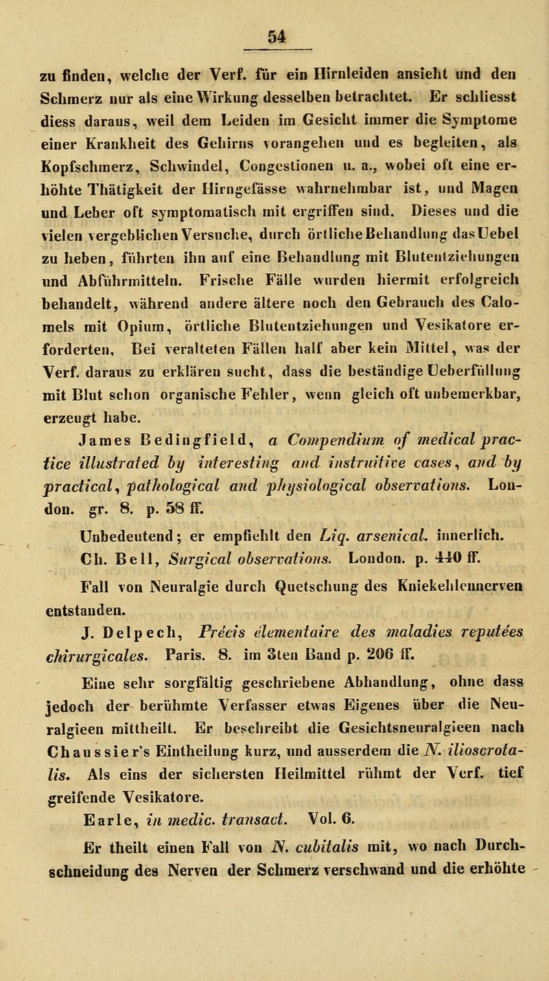 zu finden, welche der Verf. für ein Hirnleiden ansieht und den Schmerz nur als eine Wirkung desselben betrachtet. Er schliesst diess daraus, weil dem Leiden im Gesicht immer die Symptome einer Krankheit des Gehirns vorangehen und es begleiten, als Kopfschmerz, Schwindel, Congcslionen u. a., wobei oft eine er- höhte Thätigkeit der Hirngefässe wahrnehmbar ist, und Magen und Leber oft symptomatisch mit ergriffen sind. Dieses und die vielen vergeblichen Versuche, durch örllicheBehandlung dasUebel zu heben, führten ihn auf eine Behandlung mit Bhitentziehungen und Abführmitteln. Frische Fälle wurden hiermit erfolgreich behandelt, während andere ältere noch den Gebrauch des Calo- raels mit Opium, örtliche Blutentziehungen und Vesikatore er- forderten. Bei veralteten Fällen half aber kein Mittel, was der Verf. daraus zu erklären sucht, dass die beständige üeberfüllung mit Blut schon organische Fehler, wenn gleich oft unbemerkbar, erzeugt habe. James Bedingfield, a Compenclium of medical prac- tice illustrated hy inferestirtg and instruitive cases ^ and hy pradical, pathological and physiological observations. Lon- don, gr. 8. p. 58 ff. Unbedeutend; er empfiehlt den Liq. arsenical. innerlich. Ch. Bell, Surgical observatiotis. London, p. 440 ff. Fall von Neuralgie durch Quetschung des Kniekehknnerven entstanden. J. Delpech, Freds elementaire des maladies reputees chirurgicales. Paris. 8. im 3ten Band p. 206 ff. Eine sehr sorgfältig geschriebene Abhandlung, ohne dass jedoch der berühmte Verfasser etwas Eigenes über die Neu- ralgieen mittheilt. Er beschreibt die Gesichtsneuralgieen nach Chaussier's Eintheilung kurz, und ausserdem die iV. ilioscrota- lis. Als eins der sichersten Heilmittel riihmt der Verf. tief greifende Vesikatore. Earle, in medic. transad. Vol. 6. Er theilt einen Fall von iV. cuhitalis mit, wo nach Durch- schneidung des Nerven der Schmerz verschwand und die erhöhte