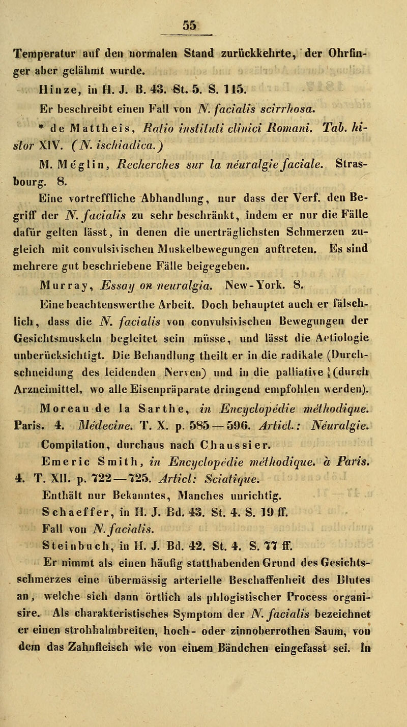 Temperatur auf den normalen Stand zurückkehrte, der Ohrfin- ger aber gelähmt wurde. Hinze, in H. J. B. 43. ßt. 5. S. 115. Er beschreibt einen Fall von N. facialis scirrhosa. * de Mattheis, Raiio instiinti clinici Romani. Tab. ki- storXW. (N.ischiadica.) M. Megiin, Recherches siir la neuralgiefaciale. Stras- bourg. 8. Eine vortreffliche Abhandlung, nur dass der Verf. den Be- grilT der N. facialis zu sehr beschränkt, indem er nur die Fälle dafür gelten lässt, in denen die unerträglichsten Schmerzen zu- gleich mit convulsi\ischeu Miiskelbewegungen auftreten. Es sind mehrere gut beschriebene Fälle beigegeben. Älurray, Essay oh neuralgia. New-York. 8. Eine beachtenswerthe Arbeit. Doch behauptet aucli er fälsch- lich, dass die N. facialis von convulsivischen Bewegungen der Gesichtsmuskeln begleitet sein müsse, und lässt die Äetiologie unberücksiclitigt. Die Behandlung theilt er in die radikale (Durch- schneidung des leidenden Merven) und in die palliative J (durch Arzneimittel, wo alle Eisenpräparate dringend empfohlen werden). Moreaude la Sarthe, in Ejicyclopedie methodique. Paris. 4. Medecine. T. X. p. 585 — 596. Articl.: Neuralgie. Compilation, durchaus nach C haussier. Emeric Smith, in Encyclopedie methodique. ä Paris. 4. T. XII. p. 722—725. Articl: Sciatique. Enthält nur Bekanntes, Manches unrichtig. Schaeffer, in H. J. Bd. 43. St. 4. S. ]9ff. Fall von N. facialis. Steinbuch, in H. J. Bd. 42. St. 4. S. 77 ff. Er nimmt als einen häufig statthabenden Grund des Gesichts- schmerzes eine übermässig arterielle Beschaffenheit des Blutea an, welche sich dann örtlich als phlogistischer Process organi- sire. Als charakteristisches Symptom der N. facialis bezeichnet er einen strohhalmbreiten, hoch- oder zinnoberrothen Saum, von dem das Zahnfleisch wie von einem Bändchen eingefasst sei. In