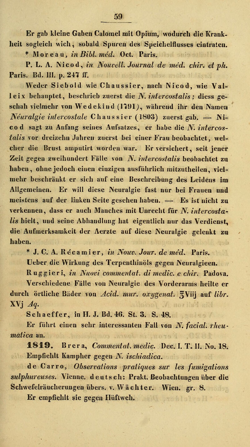 Er gab kleine Gaben Calomel mit Opium, wodurch die Krank- heit sogleicli wich, sobald Spuren des Speichelflusses eintraten. * 31 o r e a u, in Bihl. med. Oct. Paris. P. L. A. JN i c o d, in Nouvell. Journal de med. chir. et ph. Paris. Bd. III. p. 247 ff. Weder Siebold wie Chaussier, nach Nicod, wie Val- leix behauptet, beschrieb zuerst die N. intercostalis; diess ge- schah vielmehr von Wedekiud (ITDIJ, während ihr den Naraeti Neuralgie intercostale Chaussier (^ISd'^) zuerst gab. — Ni- cod sagt zu Anfang seines Aufsalzes, er habe die N. intercos- talis vor dreizehn Jahren zuerst bei einer Frau beobachtet, wel- cher die Brust amputirt worden war. Er versichert, seit jener Zeit gegen zweihundert Fälle von iV. intercostalis beobachtet zu haben, ohne jedoch einen einzigen ausfi'ihrlich mitzutheilen, viel- mehr beschränkt er sich auf eine Beschreibung des Leidens im Allgemeinen. Er will diese Neuralgie fast nur bei Frauen und meistens auf der linken Seite gesehen haben. — Es ist nicht zu verkennen, dass er auch Manches mit Unrecht für N. intercosta- lis hielt, und seine Abhandlung hat eigentlich nur das Verdienst, die Aufmerksamkeit der Aerzte auf diese Neuralgie gelenkt zu haben. * J. C. A. Recamier, in Nouv. Jour. de med. Paris, üeber die Wirkung des Terpenthinöls gegen Neuralgieen. Ruggieri, in Nuovi commentat. di medic. e chir. Padova. Verschiedene Fälle von Neuralgie des Vorderarms heilte er durch örtliche Bäder von Acid. mur. oxygenat. §Viij auf libr. XVj Jq. Schaeffer, in H. J. Bd. 40. St. 3. S. 48. Er führt einen sehr interessanten Fall von N. facial. rheu- matica an. 1819, Brera, Commentat. medic. Dec. I. T. II. No. 18. Empfiehlt Kampher gegen N. ischiadica. de Carro, Observations pratiques sur les fumigations sulphureuses. Vienne. deutsch: Prakt. Beobachtungen iiber die Schwefelräucherungen übers, v. Wächter. Wien. gr. 8. Er empfiehlt sie gegen Hüftweh.