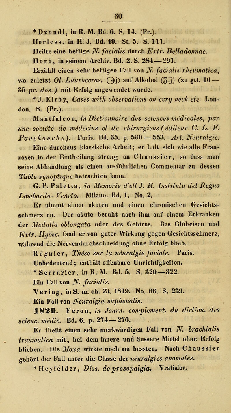 ♦Dzondi, inR. M. Bd. 6. S. 14. (Pr.). Harless, in H. J. Bd. 49. St. 5. S. 111. Heilte eine heftige N. facialis durch Extr. Belladotmae. Hörn, in seinem Archiv. Bd. 2. S. 284—291. Erzählt einen sehr heftigen Fall von N. facialis rhenmatica^ wo zuletzt Ol. Lauroceras. (^j) auf Alkohol (5ij) (zu gtt. 10 — 35 pr. dos.} mit Erfolg angewendet wurde. * J. K i r b y, Cases with observations on evry neck etc. Lon- don. 8. (Pr.). Mantfalcon, inDictionnaire des scieiices medicales., par une societe de medecins et de cltirnrgiens (editeur C. L. F. Panckouc/ce). Paris. Bd. 35. p. 5«0 —553. Art. Neuralgie. Eine durchaus klassische Arbeit; er hält sich wie alle Fran- zosen in der Eintheilung streng an Chaussier, so dass man seine Abhandlung: als einen ausführlichen Coramentar zu dessen Table synoptique betrachten kann. G. P. Paletta, in Memorie d'ellJ. R. Institut o del Regno Lombardo- Veneto. Milano. Bd. 1. No. 2. Er nimmt einen akuten und einen chronischen Gesichts- schraerz an. Der akute beruht nach ihm auf einem Erkranken der Medulla oblo7igata oder des Gehirns. Das Glüheisen und Extr. Hyosc. fand er von guter Wirkung gegen Gesichtsschmerz, während die Nervendurchschneidung ohne Erfolg blieb. R e g n i e r, These sur la neuralgie faciale. Paris. unbedeutend; enthält offenbare Unrichtigkeiten. ♦ Serrurier, in R. M. Bd. 5. S. 320 — 322. Ein Fall von N. facialis. Vering, in S. m. eh. Zt. 1819. No. 66. S. 239. Ein Fall von Neuralgia saphenalis. 1830. Feron, in Journ. cofnplement. du diction. des scienc. medic. Bd. 6. p. 274—276. Er theilt einen sehr merkwürdigen Fall von N. brachialis traumatica mit, bei dem innere und äussere Mittel ohne Erfolg blieben. Die Moxa wirkte noch am bessten. Nach Chaussier gehört der Fall unter die Classe der neuralgies anomales. *Heyfeider, Diss. deprosopalgia. Vratislav.