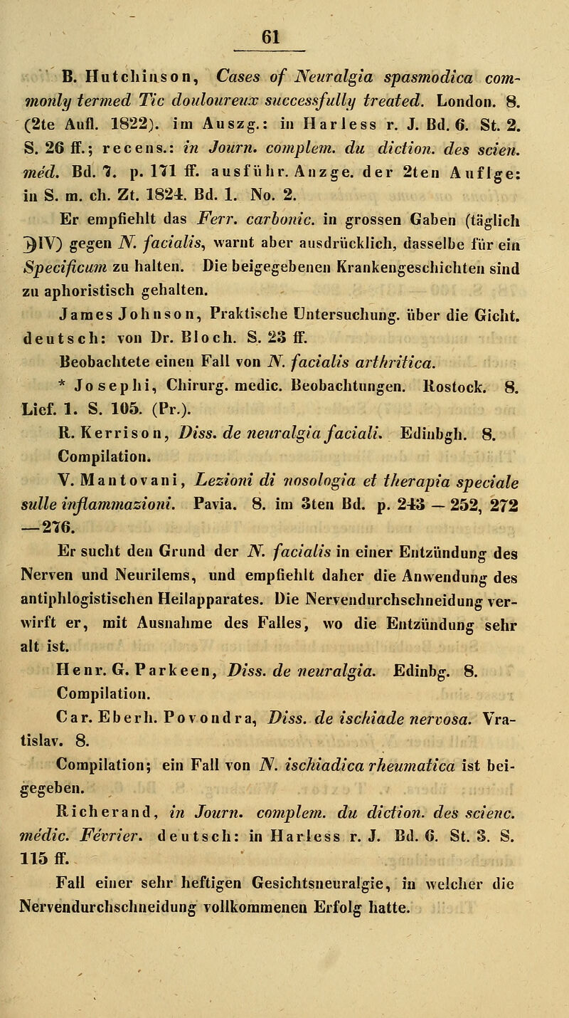 B.Hutchinson, Cases of Neuralgia spasmodica com- monly termed Tic douloureux successfully treated. London. 8. (2te Aufl. 1822). im Auszg.: in Harless r. J. Bd. 6. St. 2. S. 26 fF.; recens.: in Journ. complem. du didion. des seien, med. Bd. 1. p. Hl fl. ausfülir. Änzge. der 2ten Aufige: in S. m. eh. Zt. 1824. Bd. 1. No. 2. Er empfiehlt das Ferr, carbonic. in grossen Gaben (täglich ^IV) gegen N. facialis^ warnt aber ausdrücklich, dasselbe für ein Specificuin zu halten. Die beigegebenen Krankengeschichten sind zu aphoristisch gehalten. James Johnson, Praktische Untersuchung, über die Gicht, deutsch: von Dr. Bloch. S. 23 ff. Beobachtete einen Fall von N. facialis arthritica. * Josephi, Chirurg, raedic. Beobachtungen. Rostock. 8. Lief. 1. S. 105. (Pr). ü.. Kerrison, Diss. de neuralgia faciali. Edinbgh. 8. Compilation. V. Mantovani, Lezioni di fiosologia et therapia speciale sulle inflammasioni. Pavia. 8. im 3ten Bd. p. 243 — 252, 272 — 2T6. Er sucht den Grund der N. facialis in einer Entzündung des Nerven und Neurilems, und empfiehlt daher die Anwendung des antiphlogistischen Heilapparates. Die Nervendurchschneidung ver- wirft er, mit Ausnahme des Falles, wo die Entzündung sehr alt ist. Henr. G. Parkeen, X>/ss. tue wewra/g/a. Edinbg. 8. Compilation. C a r. E b e r h. P o v o n d r a, Diss. de ischiade nervosa. Vra- tislav. 8. Compilation; ein Fall von iV. isckiadica rheumatica ist bei- gegeben. Rieh er and, in Journ. complem. du diction. des scienc. medic. Fevrier. deutsch: in Harless r. J. Bd. 6. St. S. S. 115 ff. Fall einer sehr heftigen Gesichtsneuralgie, in welcher die Nervendurchschneidung vollkommenen Erfolg hatte.