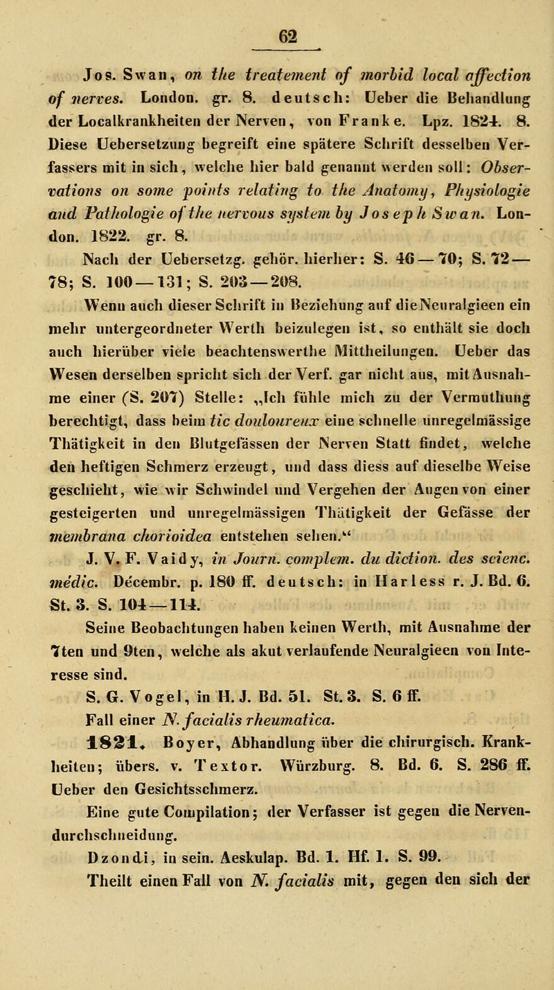 Jos. Swan, on tlie treatement of morbid local affection of nerves. London, gr. 8. deutsch: üeber die Behandlung der Localkrankheiten der Nerven, von Franke. Lpz. 1824. 8. Diese üebersetzung begreift eine spätere Schrift desselben Ver- fassers mit in sich, weiche hier bald genannt werden soll: Obser- vations on some points relating to the Anatomy, Physiologie and Pathologie ofthe nervous System by Joseph Sie an. Lon- don. 1822. gr. 8. Nach der üebersetzg. gehör, hierher: S. 46 — 70; S. 72 — 78; S. 100 — 131; S. 203 — 208. Wenn auch dieser Schrift in Beziehung auf dieNeuralgieen ein mehr untergeordneter Werth beizulegen ist, so enthält sie doch auch hierüber viele beachtenswerthe Mittheilungen, üeber das Wesen derselben spricht sich der Verf. gar nicht aus, mit Ausnah- me einer (S. 207) Stelle: „Ich fühle mich zu der Vermuthung berechtigt, dass beim tic douloureux eine schnelle unregelmässige Thätigkeit in den Blutgefässen der Nerven Statt findet, welche den heftigen Schmerz erzeugt, und dass diess auf dieselbe Weise geschieht, wie wir Schwindel und Vergehen der Augen von einer gesteigerten und unregelmässigen Thätigkeit der Gefässe der membrana chorioidea entstehen sehen.'' J. V. F. Vaidy, in Journ. complem. du diction. des scienc. medic. Decembr. p. 180 ff. deutsch: in Harless r. J. Bd. 6. St. 3. S. 104 — 114. Seine Beobachtungen haben keinen Werth, mit Ausnahme der 7ten und 9ten, welche als akut verlaufende Neuralgieen von Inte- resse sind. S. G. Vogel, in H.J. Bd. 51. St. 3. S. 6 if. Fall einer N. facialis rkeumatica. 1821* Boyer, Abhandlung iiber die chirurgisch. Krank- heiten; übers, v. Textor. Würzburg. 8. Bd. 6. S. 286 iF. Lieber den Gesichtsschmerz. Eine gute Compilation; der Verfasser ist gegen die Nerven- durchschneidung. Dzondi, in sein. Äeskulap. Bd. 1. Hf. 1. S. 99. Theilt einen Fall von N. facialis mit, gegen den sich der