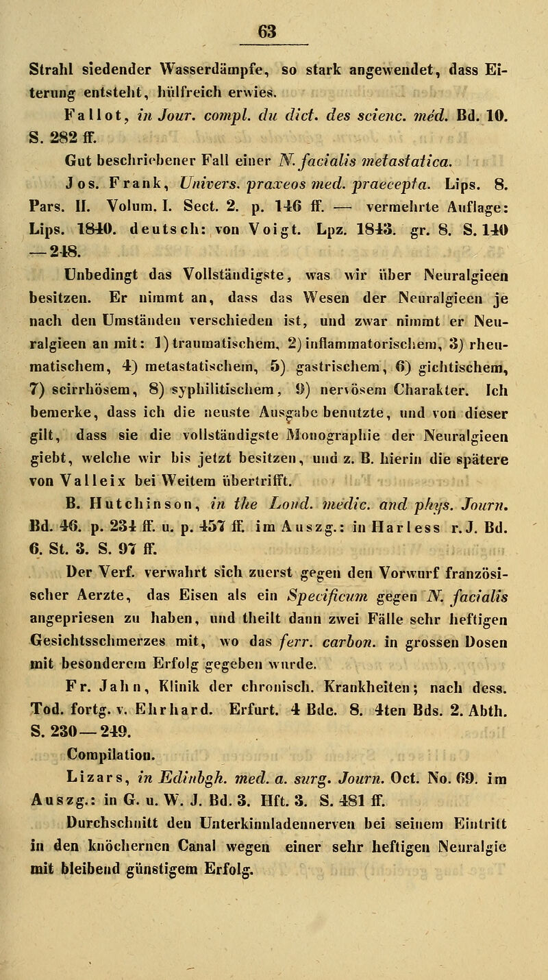 Strahl siedender Wasserdämpfe, so stark angewendet, dass Ei- terung entstellt, hülfreich erwies. Fallot, in Jour. conipl. du did. des scienc. med. Bd. 10. 5. 282 iF. Gut bescliriebener Fall einer N. facialis metastaiica. Jos. Frank, Univers, praxeos med. praecepfa. Lips. 8. Pars. II. Volum. I. Sect. 2. p. 146 S. — vermehrte Auflage: Lips. 1840. deutsch: von Voigt. Lpz. 1843. gr. 8. S. 140 — 248. Unbedingt das Vollständigste, was wir über Neuralgieen besitzen. Er nimmt an, dass das Wesen der Neuralgieen je nach den Umständen verschieden ist, und zwar nimmt er Neu- ralgieen an mit: 1) traumatischem, 2) inflammatorischem, 3) rheu- matischem, 4) metastatischem, 5) gastrischem, 6) gichtischem, 7) scirrhösem, 8) syphilitischem, 9) ner\ösem Charakter. Ich bemerke, dass ich die neuste Auspibe benutzte, und von dieser gilt, dass sie die vollständigste Monographie der Neuralgieen giebt, welche wir bis jetzt besitzen, und z. B. hierin die spätere von Valleix bei Weitem übertrifft. B. Hutchinson, in the Loiid. medic. and pliys. Journ. Bd. 46. p. 234 ff. u. p. 457 ff. im Auszg.: in Flarless r.J. Bd. 6. St. 3. S. 97 ff. Der Verf. verwahrt sich zuerst ^e^^n den Vorwurf französi- scher Aerzte, das Eisen als ein Specificum gegen N. facialis angepriesen zu haben, und thellt dann zwei Fälle sehr heftigen Gesichtsschmerzes mit, wo das ferr. carbon. in grossen Dosen mit besonderem Erfolg gegeben wurde. Fr. Jahn, Klinik der chronisch. Krankheiten; nach dess. Tod. fortg. V. Ehrhard. Erfurt. 4 Bde. 8. 4ten Bds. 2. Abth. S. 230—249. Corapilation. Lizars, in Edinbgh. med. a. svrg. Journ. Oct. No. 69. im Auszg.: in G. u. W. J. Bd. 3. Hft. 3. S. 481 ff. Durchschnitt den Unterkinnladennerven bei seinem Eintritt in den knöchernen Canal wegen einer sehr heftigen Neuralgie mit bleibend günstigem Erfolg.