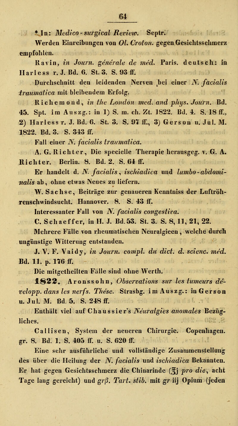 ♦In: Medico - surgical Review. Septr. Werden Einreibungen von Ol. Croto/t. gegen Gesichtssclimerz empfolilen. llavin, in Journ. generale de med. Paris, deutsch: in Ilariess r. J. Bd. 6. St. 3. S. 93 fF. Durchschnitt den leidenden Nerven ^bei einer N. facialis traumatica mit bleibendem Erfolg. R i c h e m o n d, in the Londo7t med. and phys. Journ. Bd. 46. Spt. im Auszg.: in 1) S. ra. eh. Zt. 1822. Bd. 4. S. 18 fF., 2) Harless r. J. Bd. 6. St. 3. S. 97 ff., 3) Gerson u. Jul. IM. 1822. Bd. 3. S. 343 ff. Fall einer N. facialis traumaiica. A. G.Richter, Die specielle Therapie herausgeg. v. G. A. Richter. Berlin. 8. Bd. 2. S. 64 ff. Er handelt d. N. facialis., ischiadica und lumho-abdomi- nalis ab, ohne etwas Neues zu liefern. W. Sachse, Beiträge zur genaueren Kenntniss der Luftröh- renschwindsucht. Hannover. 8. S. 43 ff. Interessanter Fall von N. facialis congestira. C. Schaeffer, in H. J. Bd.53. St. 3. S. 8, 11, 21, 22. Mehrere Fälle von rheumatischen Neuralgieen, welche durch ungünstige Witterung entstanden. J. V. F. Vaidy, /n Journ. compl. du dict. d. scienc. med. Bd. 11. p. 176 ff. Die raitgetheilten Fälle sind ohne Werth. 1823* Aronssohn, Observations sur les tumeurs de- velopp. dans les nerfs. These. Strasbg. im Auszg.: in Gerson u. Jul. M. Bd. 5. S. 248 ff. Enthält viel auf C h a u s s i e r's Neuralgies anomales Bezüg- liches. ■ ; ,^^ Callisen, System der neueren Chirurgie. Copenhagen. gr. 8. Bd. 1. S. 405 ff. u. S. 620 ff. Eine sehr ausführliche und vollständige Zusammenstellung des über die Heilung der N. facialis und ischiadica Bekannten. Er hat gegen Gesichtsschmerz die Chinarinde (^j pro die., acht Tage lang gereicht) und gr/3. Tart. stih. mit gr iij Opium (jeden