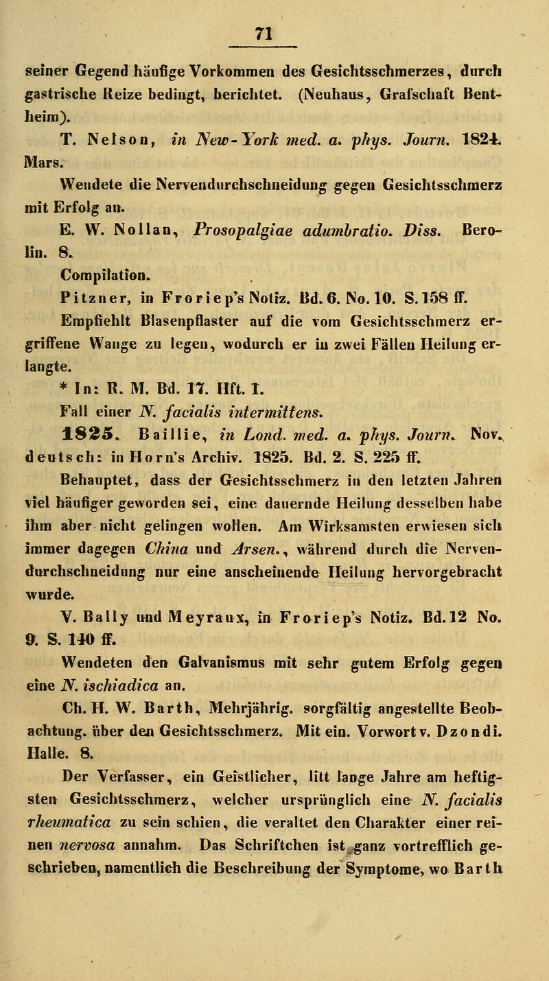 seiner Gegend häufige Vorkommen des Gesichtsschraerzes, durch gastrische Reize bedingt, berichtet. (Neuhaus, Grafschaft Bent- heim). T. Nelson, in New-York med. a. yfiys. Journ. 1824. Mars. Wendete die Nervendurchschneidung gegen Gesichtsschmerz mit Erfolg an. E. W. NoUan, Prosopalgiae adumhratio. Diss. Bero- lin. 8. Compilation. Pitzner, in Froriep^s Notiz. Bd.6. No.lO. S.158flF. Empfiehlt Blasenpflaster auf die vom Gesichtsschmerz er- griffene Wange zu legen, wodurch er in zwei Fällen Heilung er- langte. * In: R. M. Bd. 17. Hft. 1. Fall einer N. facialis intermittens. 18!35. Baillie, in Lond. med. a. fhys. Journ. Nov^ deutsch: in Horn's Archiv. 1825. Bd. 2. S. 225 ff. Behauptet, dass der Gesichtsschmerz in den letzten Jahren viel häufiger geworden sei, eine dauernde Heilung desselben habe ihm aber nicht gelingen wollen. Am Wirksamsten erwiesen sieh immer dagegen China und Arsen.., während durch die Nerven- durchschneidung nur eine anscheinende Heilung hervorgebracht wurde. V. Bally und Meyraux, in Froriepis Notiz» Bd. 12 Na. 9. S. 140 ff. Wendeten den Galvanismus mit sehr gutem Erfolg gegen eine N. ischiadica an, Ch. H. W. Barth, Mehrjährig, sorgfältig angestellte Beob- achtung, über de« Gesichtsschmerz. Mit ein. Vorwort v. Dzondi. Halle. 8. Der Verfasser, ein Geistlicher, litt länge Jahre am heftig- sten Gesicbtsschraerz, welcher ursprünglich eine N. facialis rheumatica zu sein schien, die veraltet den Charakter einer rei- nen nervosa annahm. Das Schriftchen ist^^ganz vortrefflich ge- schrieben, namentlieh die Beschreibung der Symptome, wo Barth