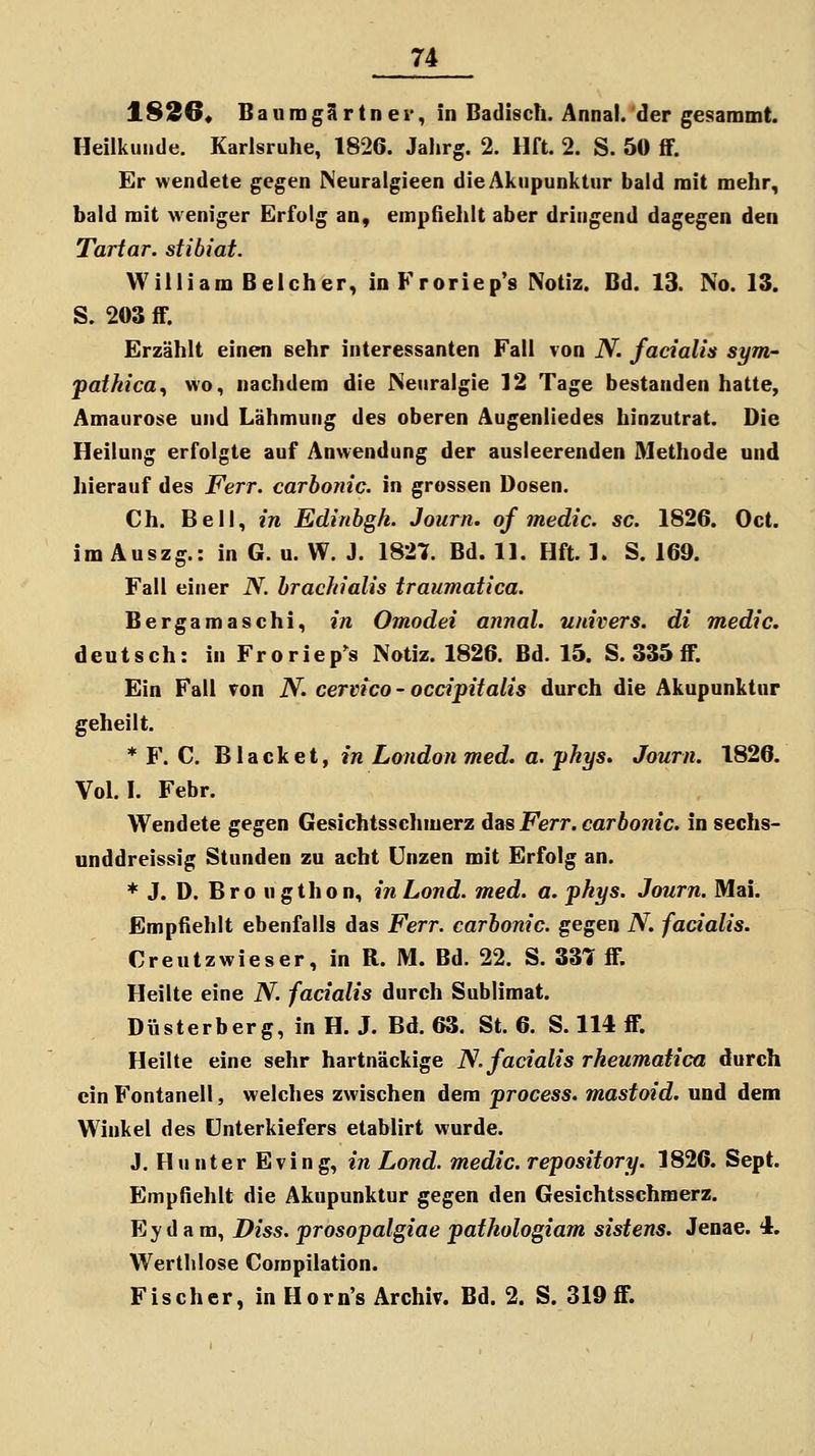 1826« BaiimgSrtner, in Badisch. Annal. der gesammt. Heilkunde. Karlsruhe, 1826. Jahrg. 2. Hft. 2. S. 50 ff. Er wendete gegen Neuralgieen die Akupunktur bald mit mehr, bald mit weniger Erfolg an, empfielilt aber dringend dagegen den Tartar. stibiat. William Beicher, inFroriep's Notiz. Bd. 13. No. 13. S. 203 ff. Erzählt einen sehr interessanten Fall von N. facialis sym- pathica^ wo, nachdem die Neuralgie 12 Tage bestanden hatte, Amaurose und Lähmung des oberen Augenliedes hinzutrat. Die Heilung erfolgte auf Anwendung der ausleerenden Methode und hierauf des Ferr. carbonic. in grossen Dosen. Ch. Bell, in Edinbgh. Journ. of medic. sc. 1826. Oct. im Auszg.: in G. u. W. J. 1827. Bd. 11. Hft. 1. S. 169. Fall einer N. brachialis traumatica. Bergamaschi, in Omodei annal. univers. di medic. deutsch: in Froriep's Notiz. 1826. Bd. 15. S. 335 ff. Ein Fall ron N. cervico - occipitalis durch die Akupunktur geheilt. * F. C. Black et, in London med. a. yhys. Journ. 1826. Vol. I. Febr. Wendete gegen Gesichtsschmerz das Ferr. carbonic. in sechs- unddreissig Stunden zu acht Unzen mit Erfolg an. * J. D. Bro ugthon, in Lond. med. a. phys. Journ. Mai. Empfiehlt ebenfalls das Ferr. carbonic. gegen N. facialis. Creutzwieser, in R. M. Bd. 22. S. 331 ff. Heilte eine N. facialis durch Sublimat. Düsterberg, in H. J. Bd. 63. St. 6. S. 114 if. Heilte eine sehr hartnäckige N. facialis rheumatica durch ein Fontanell, welches zwischen dem process. mastoid. und dem Winkel des Unterkiefers etablirt wurde. J. Hunter Eving, in Lond. medic. repository. 1826. Sept. Empfiehlt die Akupunktur gegen den Gesichtsschmerz. Ey d a ra, Diss. prosopalgiae patkologiam sistens. Jenae. 4. Wertlilose Corapilation. Fischer, in Horn's Archiv. Bd. 2. S. 319 ff.