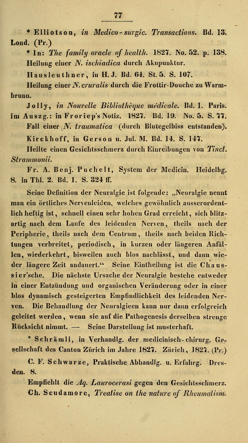 f Elliotson, in Bledico-surgic. Transadions. Bd. 13. Lond. (Pr.) ♦ In: The family oracle of health. 1827. No. 52. p. 138. Heilung einer iV. ischiadica durch Akupunktur. Hausleuthner, ia H. J. Bd. 64. St. 5. S. 107. Heilung einer iV. crwra/is durch die Frottir-Douche zu Warra- brunn. Jolly, in Nouvelle Bibliotheque medicale. Bd. 1. Paris, im Auszg.: in Froriep'sJNotiz. 1827. Bd. 19. No. 5. S. 77. Fall einer \N. traumatica (durch ßlutegelbiss entstanden). Kirckhoff, in Gerson ii. Jul. M. Bd. 14. S. 147. Heilte einen Gesichtsschraerz durch Einreibungen von Tinct. Strammonii. Fr. A. Benj. Puchelt, System der Medicin. Heidelbg. 8. inThl. 2. Bd. 1. S. 324 ff. Seine Definition der Neuralgie ist folgende: „Neuralgie nennt man ein örtliches Nervenleiden, welches gewöhnlich ausserordent- lich heftig ist, schnell einen sehr hohen Grad erreicht, sich blitz- artig nach dem Laufe des leidenden Nerven, theils nach der Peripherie, theils nach dem Centrum, theils nach beiden Rich- tungen verbreitet, periodisch, in kurzen oder längeren Anfäl- len, wiederkehrt, bisweilen auch blos nachlässt, und dann wie- der längere Zeit andauert.'^ Seine Eintheilung ist die Chaus- sier'sche. Die nächste Ursache der Neuralgie bestehe entweder in einer Entzündung und organischen Veränderung oder in einer blos dynamisch gesteigerten Empfindlichkeit des leidenden Ner- ven. Die Behandlung der Neuralgieen kann nur dann erfolgreich geleitet werden, wenn sie auf die Pathogenesis derselben strenge Rücksicht nimmt. — Seine Darstellung ist musterhaft. * Schrämli, in Verhandig. der raedicinisch-clururg. Ge- sellschaft des Canlon Zürich im Jahre 1827. Zürich, 182'J. (Pr.) C. F. Schwarze, Praktische Abhandig. u. Erfahrg. Dres- den. 8. Empfiehlt die Aq. Laurocerasi gegen den Gesichtsschmerz. Ch. Scudamore, Treatise on the nature of Rkeumatism.