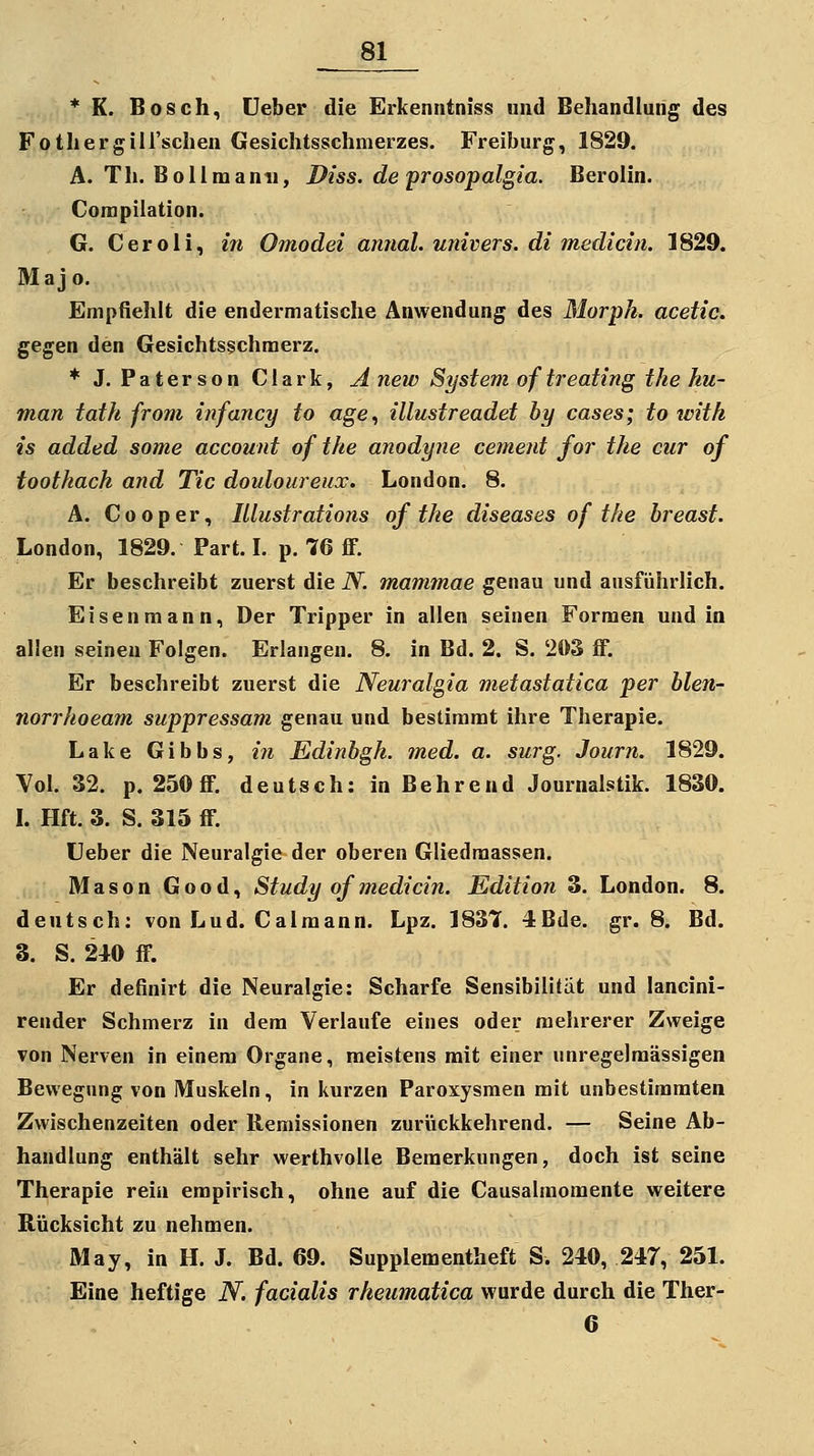 * K. Bosch, üeber die Erkenntniss und Behandlung des Fothergili'schen Gesichtsschmerzes. Freiburg, 1829. A. Th. Bollmami, Diss. de prosopalgia. Berolin. Conipilation. G. Ceroli, in Omodei annal. univers. di medicin. 1829. Majo, Empfiehlt die endermatische Anwendung des Morph, acetic. gegen den Gesichtsschraerz. ♦ J. Paterson Clark, A new System of treating the hu- man tath from infancy to «ge, illustreadet by cases; to with is added some account of the anodyne cement for the cur of toothach and Tic douloureux. London. 8. A. Cooper, lUustrations of the diseases of the breast. London, 1829. Part. L p. 76 ff. Er beschreibt zuerst die N. mammae genau und ansfiihrlich. Eisenmann, Der Tripper in allen seinen Formen und in allen seinen Folgen. Erlangen. 8. in Bd. 2. S. 203 ff. Er beschreibt zuerst die Neuralgia metastatica per blen- norrhoeam suppressam genau und bestimmt ihre Therapie. Lake Gibbs, m Edinbgh. med. a. surg. Journ. 1829. Vol. 32. p. 250ff. deutsch: in Behrend Journalstik. 1830. L Hft. 3. S. 315 ff. üeber die Neuralgie der oberen Gliedraassen. Mason Good, Study of medicin. Edition 3. London. 8. deutsch; von Lud. Calraann. Lpz. 1837. 4Bde. gr. 8. Bd. 3. S. 2iO ff. Er definirt die Neuralgie: Scharfe Sensibilität und lancini- render Schmerz in dem Verlaufe eines oder mehrerer Zweige von Nerven in einem Organe, meistens mit einer unregejmässigen Bewegung von Muskeln, in kurzen Paroxysmen mit unbestimmten Zwischenzeiten oder Remissionen zurückkehrend. — Seine Ab- handlung enthält sehr werthvoUe Bemerkungen, doch ist seine Therapie rein empirisch, ohne auf die Causalraomente weitere Rücksicht zu nehmen. May, in H. J. Bd. 69. Supplementheft S. 240, 247, 251. Eine heftige N. facialis rheumatica wurde durch die Ther-