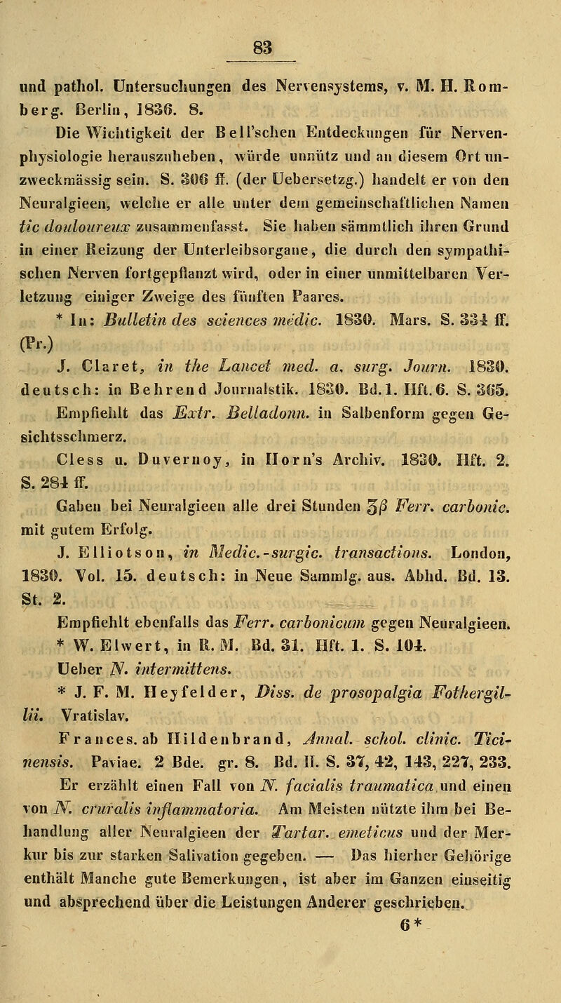 und patliol. Untersuchungen des Nervensystems, v. M. H. Ro ra- ber g. Berlin, 183ß. 8. Die Wichtigkeit der Bell'schen Entdeckungen für Nerven- physiologie herauszuheben, würde unnütz und an diesem Ort iin- zvveckmässig sein. S. 306 if. (der üebersetzg.) handelt er von den Neuralgieen, welche er alle unter dein gemeinschaftlichen Namen tic douloureux zusammenfagst. Sie haben sämmtlich ihren Grund in einer Reizung der Unterleibsorgane, die durch den sympathi- schen Nerven fortgepflanzt wird, oder in einer unmittelbaren Ver- letzung einiger Zweige des fünften Paares. * In: Bulletin des sciences medic. 1830. Mars. S. 33i ff. (Pr.) J. Ciaret, in the Lancet med. a, surg. Journ. 1830. deutsch: in Behrend Journalstik. 1820. Bd.l. IIft.6. S. 365. Empfiehlt das Extr. Belladonn. in Salbenform gegen Ge- siclitsschmerz. Cless u. Duvernoy, in Ilorn's Archiv. 1830. Hft. 2. S. 281 ff. Gaben bei Neuralgieen alle drei Stunden ^ß Fen\ carhonic. mit gutem Erfolg. J. Elliotson, in Medic.-surgic. transactions. London, 1830. Vol. 15. deutsch: in Neue Sammig. aus. Äbhd. Bd. 13. St. 2. Empfiehlt ebenfalls das Ferr. carhonicum gegen Neuralgieen. * W. Elwert, in R. M. Bd. 31. Hft. 1. S. 101. üeber A'. intermittens. * J. F. M. Hey fei der, Diss. de prosopalgia Fothergil- lii. Vratislav. Frances. ab Ilildenbrand, Jmial. schol. climc. Tici' nensis. Paviae. 2 Bde. gr. 8. Bd. II. S. 37, 42, 143, 227, 233. Er erzählt einen Fall von N. facialis traumatica imd einen von N. cruralis inßammatoria. Am Meisten nützte ihm bei Be- handlung aller Neuralgieen der Tartar. emeticus und der Mer- kur bis zur starken Salivation gegeben. — Das hierher Gehörige enthält Manche gute Bemerkungen, ist aber im Ganzen einseitig und absprechend über die Leistungen Anderer geschrieben. 6*