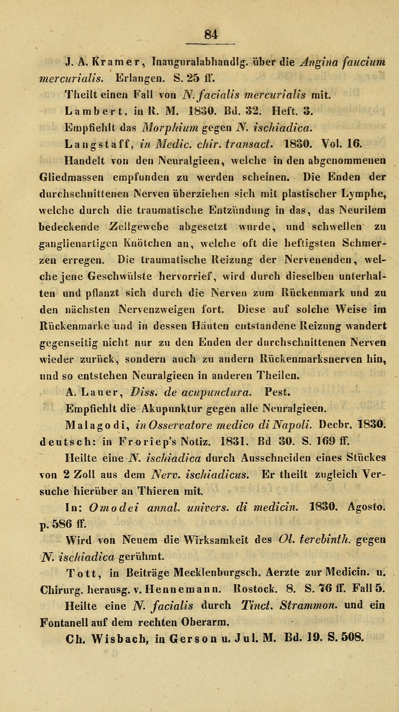 J. A. Kramer, Inaiiguralabhandig. über die Angina faucium mercurialis. Erlangen. S. 25 ff. Tlieilt einen Fall von N. facialis mercurialis mit. Larabert, in 11. M. 1830. Bd. 32. Heft. 3. Empfiehlt das Morphium gegen N. ischiadica. Langst äff, in Medic. chir.tr ansäet. 1830. Vol. 16. Handelt von den Neuralgieen, welche in den abgenommenen Gliedraassen empfunden zu werden scheinen. Die Enden der durchschnittenen Nerven überziehen sich mit plastischer Lymphe, welche durch die traumatische Entzündung in das, das Neurilem bedeckende Zellgewebe abgesetzt wurde, und schwellen zu ganglienartigcn Knötchen an, welche oft die heftigsten Schmer- zen erregen. Die traumatische Reizung der Nervenenden, wel- che jene Geschwülste hervorrief, wird durch dieselben unterhal- ten und pflanzt sich durch die Nerven zum Rückenmark und zu den nächsten Nervenzweigen fort. Diese auf solche Weise im Rückenmarke und in dessen Häuten entstandene Reizung wandert gegenseitig nicht nur zu den Enden der durchschnittenen Nerven wieder zurück, sondern auch zu andern Rückenmarksnerven hin, und so entstehen Neuralgieen in anderen Theilen. A. Lauer, Diss. de acupunctura. Pest. Empfiehlt die Akupunktur gegen alle Neuralgieen. Malagodi, inOsservatore medico di Napoli. Decbr. 1830. deutsch: in Froriep's Notiz. 1831. Bd 30. S. 169 ff. Heilte eine N. ischiadica durch Ausschneiden eines Stückes von 2 Zoll aus dem Nerv, ischiadicus. Er theilt zugleich Ver- suche hierüber an Thieren mit. In: Ornodei annal. univers. di medicin. 1830. Agosto. p. 586 ff. Wird von Neuem die Wirksamkeit des Ol. terehinth. gegen N. ischiadica gerühmt. Tott, in Beiträge Mecklenburgsch. Aerzte zur Medicin. u. Chirurg, herausg. v. Flenne mann. Rostock. 8. S, 76 ff. Fall 5. Heilte eine N- facialis durch Tinct. Strammon. und ein Fontanell auf dem rechten Oberarm. Ch. Wisbach, in Gerson u. Jul. M. Bd. 19. S. 508.