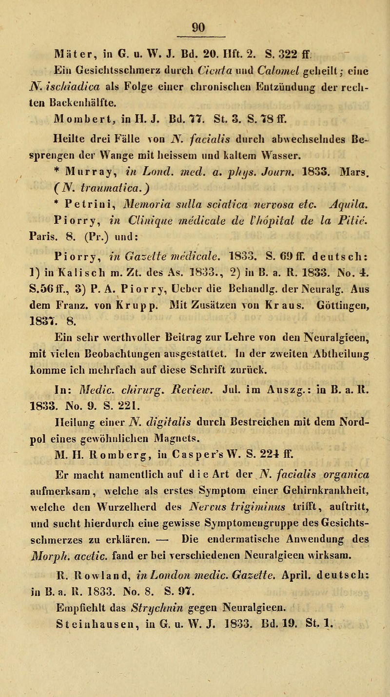 Mäter, in G. u. W. J. Bd. 20. Ilft. 2. S. 322 ff Ein Gesiclitsschmerz durcli Ciciäa und Calomel geheilt,- eine N. ischiadica als Folge einer chronischen Entzündung der rech- ten Backenhälfte. Moiubert, inll. J. Bd. 77. St. 3. S. 78 fF. Heilte drei Fälle von N. facialis durch abwechselndes Be- sprengen der Wange mit heissem und kaltem Wasser. * Murray, in Lond. med. a. phijs. Journ, 1833. Mars. (iV. traumatica.) * Petrini, Memoria snlla sciatica nervosa etc. Aquila. Piorry, in Clinique medicale de Vhopital de la Pitie. Paris. 8. (Pr.) und: Piorry, in Gazette medicale. 1833. S. 69flF. deutsch: 1) in Kaiisch m. Zt. des As. 1833., 2) in B. a. R, 1833. No. 4. S.56ff., 3) P. A. Piorry, üebor die Behandig. derNeuralg. Aus dem Franz. von Krupp. Mit Zusätzen von Kraus. Göttingen, 1837. 8. Ein sehr werthvoUer Beitrag zur Lehre von den Neuralgieen, mit vielen Beobachtungen ausgestattet. In der zweiten Abiheilung komme ich mehrfach auf diese Schrift zurück. In: Medic. chirurg. Review. Jul. im Anszg.: in B. a. 11. 1833. No. 9. S. 221. Heilung einer N. digitalis durch Bestreichen mit dem Nord- pol eines gewöhnlichen Magnets. M. H. Romberg, in Casper'sW. S. 224 ff. Er macht namentlich auf d i e Art der N. facialis organica aufmerksam, welche als erstes Symptom einer Gehirnkrankheit, welche den Wurzelherd des Nervus trigiminus triiFt, auftritt, und sucht hierdurch eine gewisse Symptomengruppe des Gesichts- schmerzes zu erklären. — Die enderraatische Anwendung des Morpk. acetic. fand er bei verschiedenen Neuralgieen wirksam. R. Rowland, in London medic. Gazette. April, deutsch: in B.a. R. 1833. No. 8. S. 97. Empfiehlt das Strychnin gegen Neuralgieen. Steinhausen, in G.U.W. J. 1833. Bd. 19. St. 1.