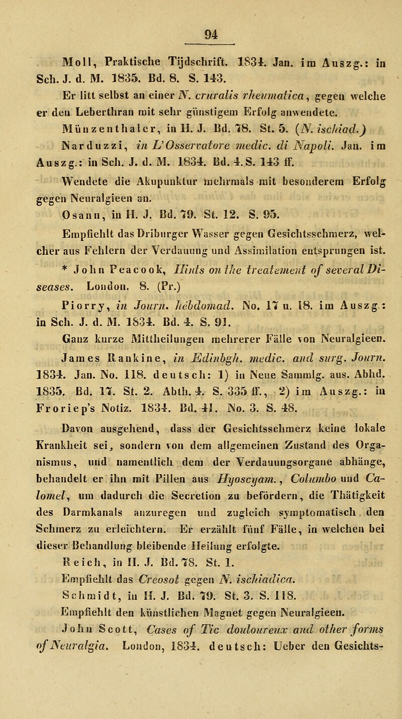 Moll, Praktische Tljdschrift. 1834. Jan. im Auszg.: in Seh. J. d. M. 1835. Bd. 8. S. 143. Er litt selbst an einer N. cruralis rheumatica, gegen welche er den Leberthran mit sehr güiistigeai Erfolg anwendete. Münzenthaler, in H. J. Ed. 18. St. 5. {N. isc/iiad.) Narduzzi, in L'Osservatore medic. di NapolL Jan. im Auszg.: in Seh. J. d. M. 1834. Bd. 4.S. 143 ff. Wendete die Akupunktur nielirraals mit besojulerem Erfolg gegen Neuralgieen an. Osann, in H. J. Bd. 79. St. 12. S. 05. Empfiehlt das Driburger Wasser gegen Gesichtsschraerz, wel- cher aus Fehlern der Verdauung und Assimilation entsprungen ist. * John Peacook, Ilints ontJie treatemeid ofseveralDi- seases. London. 8. (Pr.) Piorry, in Journ, hebdomad. No. 17 u. 18. im Auszg/: in Seh. J. d. M. 1834. Bd. 4. S. 91. Ganz kurze Mittheilungen mehrerer Fälle von Neuralgieen. James Rankine, in Sdinbgk. medic. and surg. Journ. 1834. Jan. No. 118. deutsch: 1) in Neue Sammig. aus. Abhd. 1835. Bd. IX St. 2. Abth. 4. S. 335 ff., 2) im Auszg.: in Froriep's Notiz. 1834. Bd. 4J. No. 3. S. 48. Davon ausgehend, dass der Gesichtssehmerz keine lokale Krankheit sei, sondern von dem allgemeinen Zustand des Orga- nismus, und namentlich dem der Verdauungsorgane abhänge, behandelt er ihn mit Pillen aus Hyoscyam., Colimibo und Ca- lomel, um dadurch die Secretion zu befördern, die Thätigkeit des Darmkanals anzuregen und zugleich symptomatisch den Schmerz zu erleichtern. Er erzählt fünf Fälle, in welchen bei dieser Behandlung bleibende Heilung erfolgte. Reich, in IL J. Bd. 78. St. 1. Empfiehlt das Creosot ^cgen N. ischiadica. Schmidt, in IL J. Bd. 79. St. 3. S. 118. Empfiehlt den künstlichen Magnet gegen Neuralgieen. J 0 ii n Scott, Cases of Tic doidoureux and other forms of Neuralgia. London, 1834. deutsch: Ueber den Gesichts-