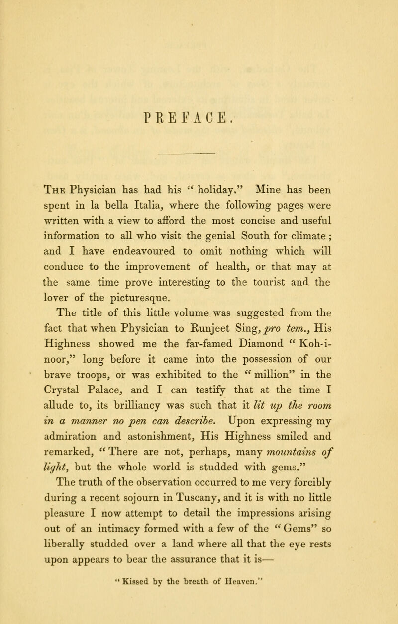 PREFACE. The Physician has had his ^* holiday. Mine has been spent in la bella Italia, where the following pages were written with a view to afford the most concise and useful information to all who visit the genial South for climate; and I have endeavoured to omit nothing which will conduce to the improvement of health, or that may at the same time prove interesting to the tourist and the lover of the picturesque. The title of this little volume was suggested from the fact that when Physician to Runjeet Sing, joro tern,. His Highness showed me the far-famed Diamond Koh-i- noor, long before it came into the possession of our brave troops, or was exhibited to the  million in the Crystal Palace, and I can testify that at the time I allude to, its brilliancy was such that it lit up the room in a manner no pen can describe. Upon expressing my admiration and astonishment. His Highness smiled and remarked,  There are not, perhaps, many mountains of light, but the whole world is studded with gems. The truth of the observation occurred to me very forcibly during a recent sojourn in Tuscany, and it is with no little pleasure I now attempt to detail the impressions arising out of an intimacy formed with a few of the  Gems so liberally studded over a land where all that the eye rests upon appears to bear the assurance that it is— Kissed by the breath of Heaven,