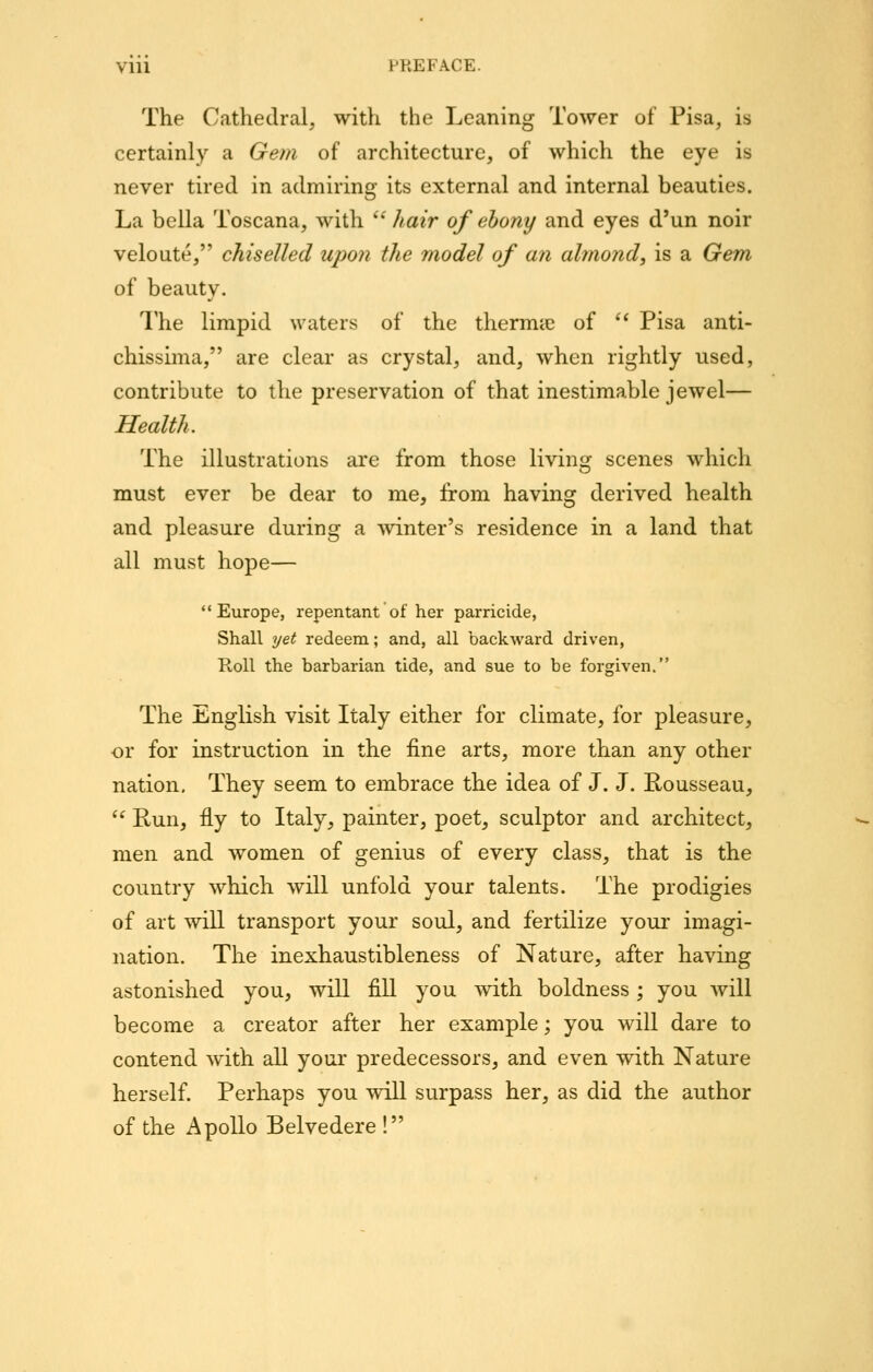 The Cathedral, with the Leaning Tower of Pisa, is certainly a Gem of architecture, of which the eye is never tired in admiring its external and internal beauties. La bella Toscana, with  hair of ehony and eyes d'un noir veloute, chiselled upon the model of an almond, is a Gem of beauty. The limpid waters of the thermic of ** Pisa anti- chissima, are clear as crystal, and, when rightly used, contribute to the preservation of that inestimable jewel— Health. The illustrations are from those living scenes which must ever be dear to me, from having derived health and pleasure during a winter's residence in a land that all must hope— Europe, repentant of her parricide, Shall yet redeem; and, all backward driven, Koll the barbarian tide, and sue to be forgiven. The English visit Italy either for climate, for pleasure, ■or for instruction in the fine arts, more than any other nation. They seem to embrace the idea of J. J. Rousseau,  Run, fly to Italy, painter, poet, sculptor and architect, men and women of genius of every class, that is the country which will unfold your talents. The prodigies of art will transport your soul, and fertilize your imagi- nation. The inexhaustibleness of Nature, after having astonished you, will fill you with boldness; you will become a creator after her example; you will dare to contend with all your predecessors, and even with Nature herself. Perhaps you will surpass her, as did the author of the Apollo Belvedere !
