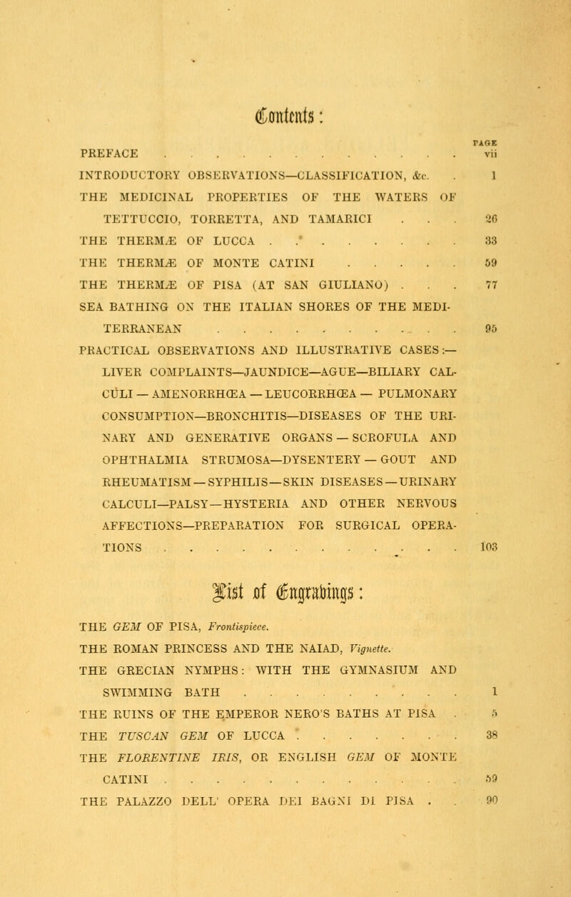 €m\t\\\$: PAGE PREFACE vii INTRODUCTORY OBSERVATIONS—CLASSIFICATION, &c. 1 THE MEDICINAL PROPERTIES OF THE WATERS OF TETTUCCIO, TORRETTA, AND TAMARICI . . 26 THE THERM.E OF LUCCA . .° 33 THE THERMAE OF MONTE CATINI 59 THE THERMiE OF PISA (AT SAN GIULIANO) ... 77 SEA BATHING ON THE ITALIAN SHORES OF THE MEDI- TERRANEAN 95 PRACTICAL OBSERVATIONS AND ILLUSTRATIVE CASES:— LIVER COMPLAINTS—JAUNDICE—AGUE—BILIARY CAL- CULI — AMENORRHCEA — LEUCORRHCEA — PULMONARY CONSUMPTION—BRONCHITIS—DISEASES OF THE URL NARY AND GENERATIVE ORGANS — SCROFULA AND OPHTHALMIA STRUMOSA—DYSENTERY — GOUT AND RHEUMATISM — SYPHILIS — SKIN DISEASE S — URINARY CALCULI—PALSY—HYSTERIA AND OTHER NERVOUS AFFECTIONS—PREPARATION FOR SURGICAL OPERA- TIONS 103 'gnt 0f €jtgtaMngs: THE GEM OF PISA, Frontispiece. THE ROMAN PRINCESS AND THE NAIAD, Vignette. THE GRECIAN NYMPHS: WITH THE GYMNASIUM AND SWIMMING BATH 1 THE RUINS OF THE EMPEROR NERO'S BATHS AT PISA 5 THE TUSCAN GEM OF LUCCA 38 THE FLORENTINE IRIS> OR ENGLISH GEM OF MONTE CATINI 59 THE PALAZZO DELL' OPERA DEI BAGNl Di PISA . . 90
