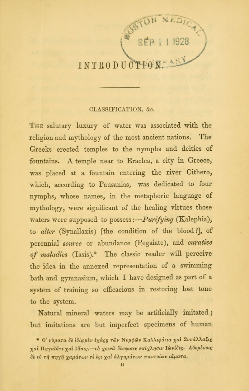 W < r SfP i I 1928 INTKODUOlOll:^^'^ CLASSIEICATION, &c. The salutary luxury of -water was associated with the religion and mythology of the most ancient nations. The Greeks erected temples to the nymphs and deities of fountains. A temple near to Eraclea, a city in Greece, was placed at a fountain entering the river Cithero, which, according to Pausanias, was dedicated to four nymphs, whose names, in the metaphoric language of mythology, were significant of the healing virtues those waters were supposed to possess:—Purifying (Kalephia), to alter (Synallaxis) [the condition of the blood?], of perennial source or abundance (Pegaiate), and curative of maladies (lasis).* The classic reader will perceive the idea in the annexed representation of a swimming bath and gymnasium, which I have designed as part of a system of training so efficacious in restoring lost tone to the system. Natural mineral waters may be artificially imitated; but imitations are but imperfect specimens of human * 0* vhixara ^l lhiq,iilv Ix^iQy tojv 'SvfKpdv KaWi^atia xal 2uva\\a?if Xcii IlTjyaTare ^ai Ia<ng.—tv xoivoJ Skacpiaiv f.iri)(\ri(Jiv lujviSsg. Aoofisvoig di tv Trj irriyT} xafiaT(i)v re iqi xal dXytj^aTwv Travroiojv lajiara. B