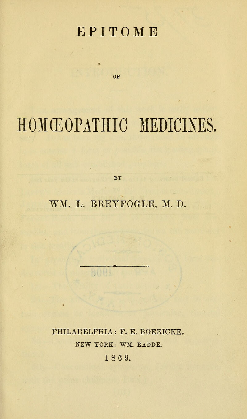 EPITOME OP HOKEOPATHIC MEDICmES. WM. K BREYFOGLE, M. D. PHILADELPHIA: F. E. BOERICKE. NEW YORK: WM. RADDE. 1869.