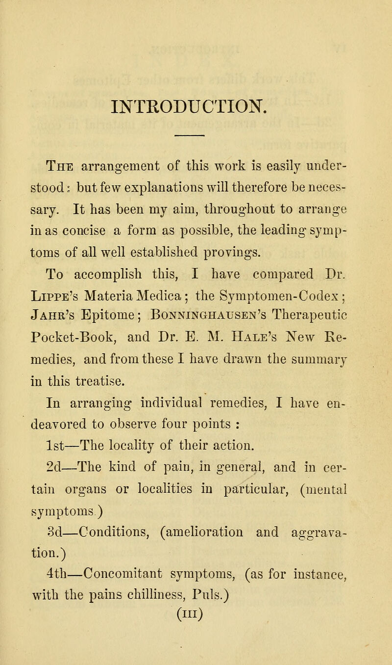 INTEODUCTION. The arrangement of this work is easily under- stood : but few explanations will therefore be neces- sary. It has been my aim, throughout to arrange in as concise a form as possible, the leading symp- toms of all well established provings. To accomplish this, I have compared Dr. Lippe's MateriaMedica; the Symptomen-Codex; Jahr's Epitome; Bonninghausen's Therapeutic Pocket-Book, and Dr. E. M. Hale's New Re- medies, and from these I have drawn the summary in this treatise. In arranging individual remedies, I have en- deavored to observe four points : 1st—The locality of their action. 2d—The kind of pain, in general, and in cer- tain organs or localities in particular, (mental symptoms.) 3d—Conditions, (amelioration and aggrava- tion.) 4th—Concomitant symptoms, (as for instance, with the pains chilliness, Puis.) (in)