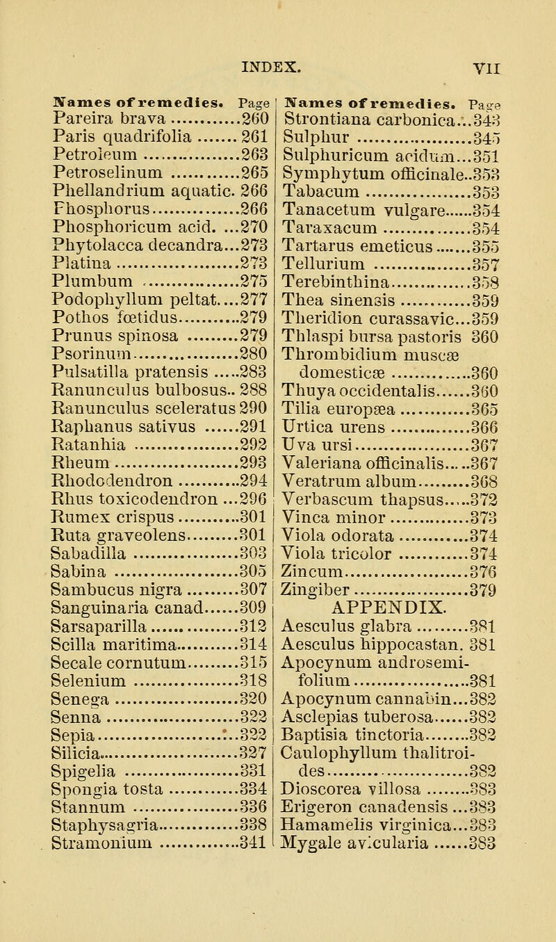 JVames of remedies* Page Pareira brava 260 Paris quadrifolia 2G1 Petroleum 263 Petroselinum 265 Pliellandrium aquatic. 266 Fhosphorns 266 Phosphoricum acid. ...270 Phytolacca decandra...273 Platiua 273 Plumbum 275 Podophyllum peltat....277 Pothos foetidus 279 Prunus spinosa 279 Psorimim 280 Pulsatilla pratensis 283 Ranunculus bulbosus.. 288 Ranunculus sceleratus 290 Raphanus sativus 291 Ratanhia 292 Rheum 293 Rhododendron 294 Rhus toxicodendron ...296 Rumex crispus 301 Ruta graveolens 801 Sabadilla 303 Sabina 305 Sambucus nigra 307 Sanguinaria canad 309 Sarsaparilla 312 Scilla maritima 314 Secale cornutum 315 Selenium 318 Seneo-a 320 Senna 322 Sepia :..322 Siiicia. 327 Spigeha 331 Spongia tosta 334 Stannum 336 Staphysagria 338 Stramonium 341 Names of remedies. Page Strontiana carbonica...348 Sulphur 345 Sulphuricum aeidnm...351 Symphytum officinale..353 Tabacum 353 Tanacetum vulgare 354 Taraxacum 354 Tartarus emeticus 355 Tellurium 357 Terebinthina 358 Thea sinensis 359 Theridion curassavic...359 Thlaspi bursa pastoris 360 Thrombidium muscae domesticas 360 Thuya occidentalis 360 Tilia europgea 365 Urtica urens 366 Uvaursi 367 Valeriana officinalis 367 Veratrum album 368 Verbascum thapsus 372 Vinca minor 373 Viola odorata 374 Viola tricolor 374 Zincum 376 Zingiber 379 APPENDIX. Aesculus glabra 381 Aesculus hippocastan. 381 Apocynum androsemi- folium -381 Apocynum cannabin...382 Asclepias tuberosa 382 Baptisia tinctoria 382 Caulophyllum thalitroi- des 382 Dioscorea Yillosa 383 Erigeron canadensis ...383 Hamamelis virginica...383 Mygale avicularia 383