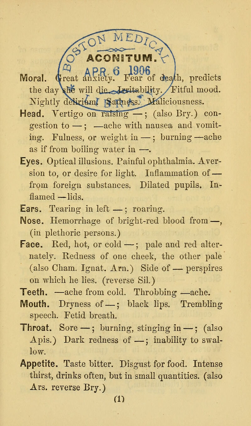 Moral, ffi^reat anxiety. Fear of (feath, predicts the day\^ will clia<2,toitabiiitjy/Pitful mood. lightly d^iii:iiwiir |^ap^^>J5il^iciousness. Head. Vertigo on raising—-; (also Bry.) con- gestion to —; —ache with nausea and vomit- ing. Fulness, or weight in —; burning —ache as if from boiling water in —. Eyes. Optical illusions. Painful ophthalmia. Aver- sion to, or desire for light. Inflammation of — from foreign substances. Dilated pupils. In- flamed —lids. Ears. Tearing in left—; roaring. IMose. Hemorrhage of bright-red blood from—, (in plethoric persons.) Face. Red, hot, or cold —; pale and red alter- nately. Redness of one cheek, the other pale (also Cham. Ignat. Arn.) Side of— perspires on which he lies, (reverse Sil.) Teeth. —ache from cold. Throbbing —ache. Mouth. Dryness of —; black lips. Trembling speech. Fetid breath. Throat. Sore —; burning, stinging in —; (also Apis.) Dark redness of—; inability to swal- low. Appetite. Taste bitter. Disgust for food. Intense thirst, drinks often, but in small quantities, (also Ars. reverse Bry.) a')