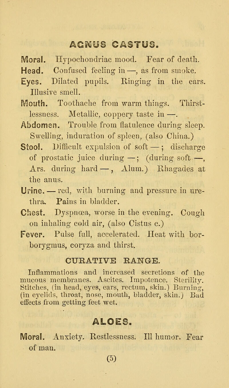 Moral. Hypochondriac mood. Fear of deatli. Head. Confused feeling in—, as from smoke. Eyes. Dilated pupils. Ringing in the ears. Illusive smell. l\^outh. Toothache from warm things. Thirst- lessness. Metallic, coppery taste in —. Abdomen. Trouble from flatulence during sleep. Swelling, induration of spleen, (also China.) Stool. Difficult expulsion of soft — ; discharge of prostatic juice during —; (during soft —, Ars. during hard:—, Alum.) R,hagades at the anus. Urine. — red, with burning and pressure in ure- thra. Pains in bladder. Chest. Dyspnoea, worse in the evening. Cough on inhaling cold air, (also Cistus c.) Fever. Pulse full, accelerated. Heat with bor- borygmus, coryza and thirst. CUBATIVE BATTGE. Inflammations and increased secretions of the mucous membranes. Ascites. Impotence. Sterility. Stitches, (in head, eyes, ears, rectum, skin.) Burning, (in eyelids, throat, nose, mouth, bladder, skin.) Bad effects from getting feet wet. Moral. Anxiety. Restlessness. Ill humor. Fear of man.