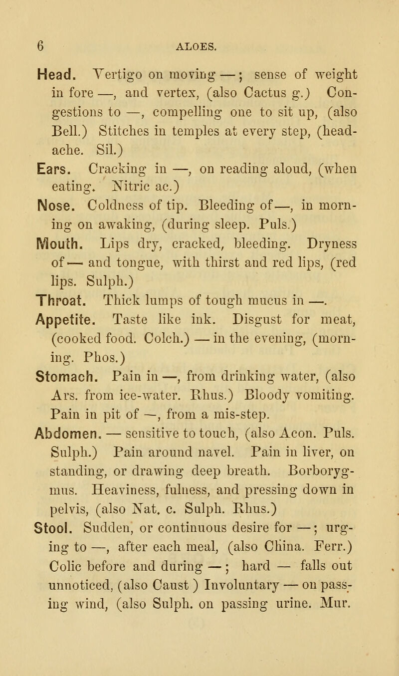 Head. Yertigo on moving —; sense of weight in fore —, and vertex, (also Cactus g.j Con- gestions to —, compelling one to sit up, (also Bell.) Stitches in temples at every step, (head- ache. Sil.) Ears. Cracking in —, on reading aloud, (when eating* Nitric ac.) Nose. Coldness of tip. Bleeding of—, in morn- ing on awaking, (during sleep. Puis.) Mouth. Lips dry, cracked, bleeding. Dryness of— and tongue, with thirst and red lips, (red lips. Sulph.) Throat. Thick lumps of tough mucus in —. Appetite. Taste like ink. Disgust for meat, (cooked food. Colch.) — in the evening, (morn- ing. Phos.) Stomach. Pain in—, from drinking water, (also Ars. from ice-water. Rhus.) Bloody vomiting. Pain in pit of —, from a mis-step. Abdomen. — sensitive to touch, (also Aeon, Puis. Sulph.) Pain around navel. Pain in liver, on standing, or drawing deep breath. Borboryg- mus. Heaviness, fulness, and pressing down in pelvis, (also Nat. c. Sulph. Rhus.) Stool. Sudden, or continuous desire for —; urg- ing to —, after each meal, (also China. Ferr.) Colic before and during — ; hard — falls out unnoticed, (also Caust ) Involuntary — on pass- ing wind, (also Sulph. on passing urine. Mur.