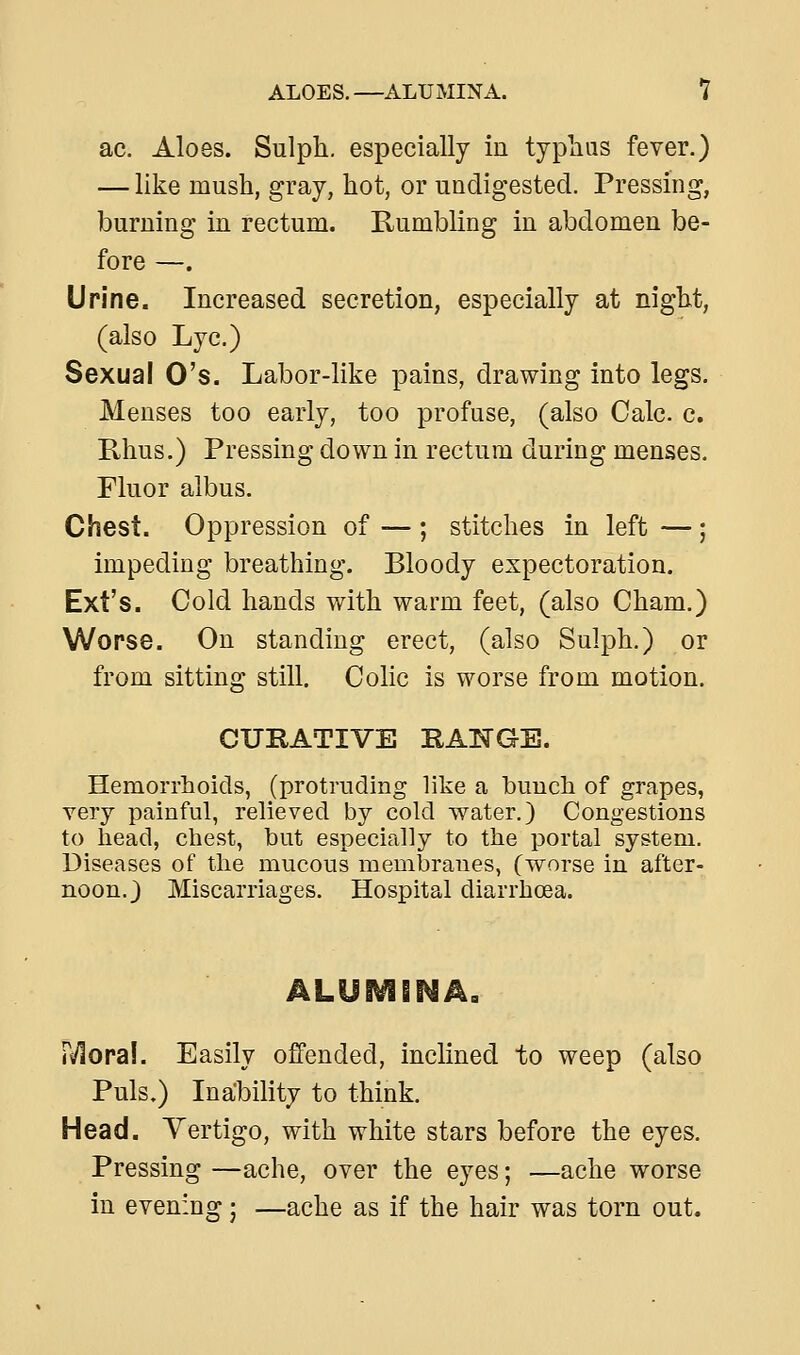 ac. Aloes. Sulph. especially in typlius fever.) — like mush, gray, hot, or undigested. Pressing, burning in rectum. Rumbling in abdomen be- fore —. Urine. Increased secretion, especially at night, (also Lye.) Sexual O's. Labor-like pains, drawing into legs. Menses too early, too profuse, (also Calc. c. Rhus.) Pressing down in rectum during menses. Fluor albus. Chest. Oppression of — ; stitches in left — ; impeding breathing. Bloody expectoration. Ext's. Cold hands with warm feet, (also Cham.) Worse. On standing erect, (also Sulph.) or from sitting still. Colic is worse from motion. CURATIVE RANGE. Hemorrhoids, (protruding like a buuch of grapes, very painful, relieved by cold water.) Congestions to head, chest, but especially to the portal system. Diseases of the mucous membranes, (worse in after- noon.) Miscarriages. Hospital diarrhoea. r^ora!. Easily offended, inclined to weep (also Puis.) Inability to think. Head. Vertigo, with white stars before the eyes. Pressing —ache, over the eyes; —ache worse in evening; —ache as if the hair was torn out.