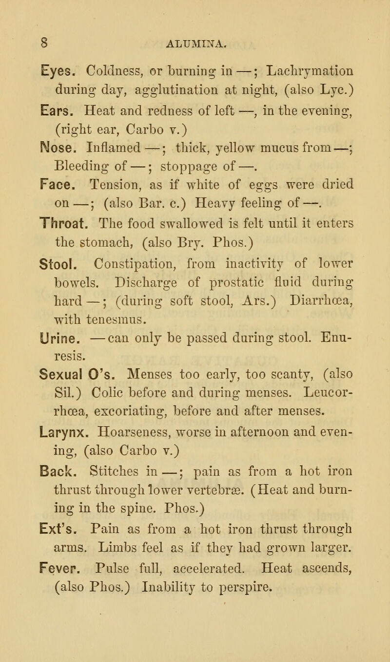 Eyes. Coldness, or burning in—; Laclirymation during day, agglutination at night, (also Lye.) Ears. Heat and redness of left —, in tlie evening, (right ear, Carbo v.) Nose. Inflamed—; thick, yellow mucus from—; Bleeding of —; stoppage of—. Face. Tension, as if white of eggs were dried on—; (also Bar. c.) Heavy feeling of—. Throat. The food swallowed is felt until it enters the stomach, (also Bry. Phos.) Stool. Constipation, from inactivity of lower bowels. Discharge of prostatic fluid during hard —; (during soft stool, Ars.) Diarrhoea, with tenesmus. Urine. —can only be passed during stool. Enu- resis. Sexual O's. Menses too early, too scanty, (also Sil.) Colic before and during menses. Leucor- rhoea, excoriating, before and after menses. Larynx. Hoarseness, worse in afternoon and even- ing, (also Carbo v.) Back. Stitches in—; pain as from a hot iron thrust through lower vertebras. (Heat and burn- ing in the spine. Phos.) Ext's. Pain as from a hot iron thrust through arms. Limbs feel as if they had grown larger. Fever. Pulse full, accelerated. Heat ascends, (also Phos.) Inability to perspire.